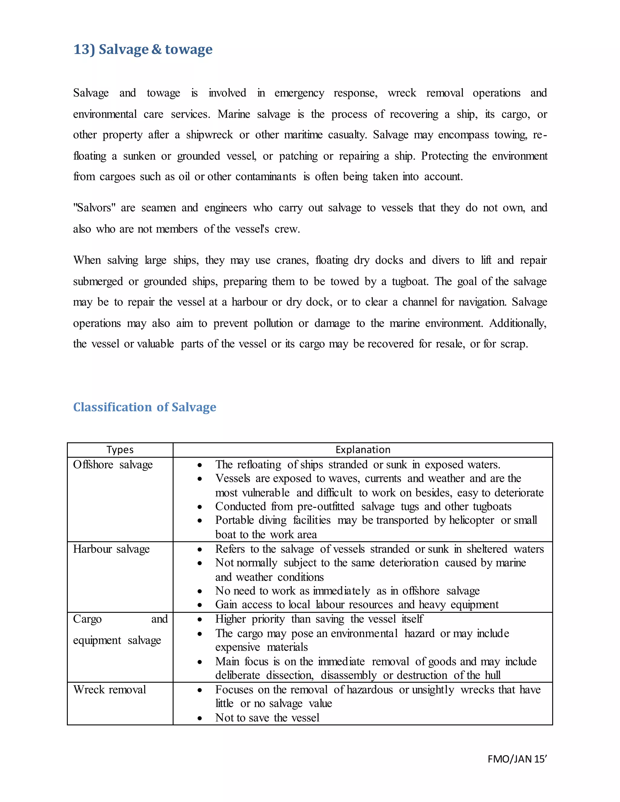 FMO/JAN 15’
13) Salvage & towage
Salvage and towage is involved in emergency response, wreck removal operations and
environmental care services. Marine salvage is the process of recovering a ship, its cargo, or
other property after a shipwreck or other maritime casualty. Salvage may encompass towing, re-
floating a sunken or grounded vessel, or patching or repairing a ship. Protecting the environment
from cargoes such as oil or other contaminants is often being taken into account.
"Salvors" are seamen and engineers who carry out salvage to vessels that they do not own, and
also who are not members of the vessel's crew.
When salving large ships, they may use cranes, floating dry docks and divers to lift and repair
submerged or grounded ships, preparing them to be towed by a tugboat. The goal of the salvage
may be to repair the vessel at a harbour or dry dock, or to clear a channel for navigation. Salvage
operations may also aim to prevent pollution or damage to the marine environment. Additionally,
the vessel or valuable parts of the vessel or its cargo may be recovered for resale, or for scrap.
Classification of Salvage
Types Explanation
Offshore salvage  The refloating of ships stranded or sunk in exposed waters.
 Vessels are exposed to waves, currents and weather and are the
most vulnerable and difficult to work on besides, easy to deteriorate
 Conducted from pre-outfitted salvage tugs and other tugboats
 Portable diving facilities may be transported by helicopter or small
boat to the work area
Harbour salvage  Refers to the salvage of vessels stranded or sunk in sheltered waters
 Not normally subject to the same deterioration caused by marine
and weather conditions
 No need to work as immediately as in offshore salvage
 Gain access to local labour resources and heavy equipment
Cargo and
equipment salvage
 Higher priority than saving the vessel itself
 The cargo may pose an environmental hazard or may include
expensive materials
 Main focus is on the immediate removal of goods and may include
deliberate dissection, disassembly or destruction of the hull
Wreck removal  Focuses on the removal of hazardous or unsightly wrecks that have
little or no salvage value
 Not to save the vessel
 