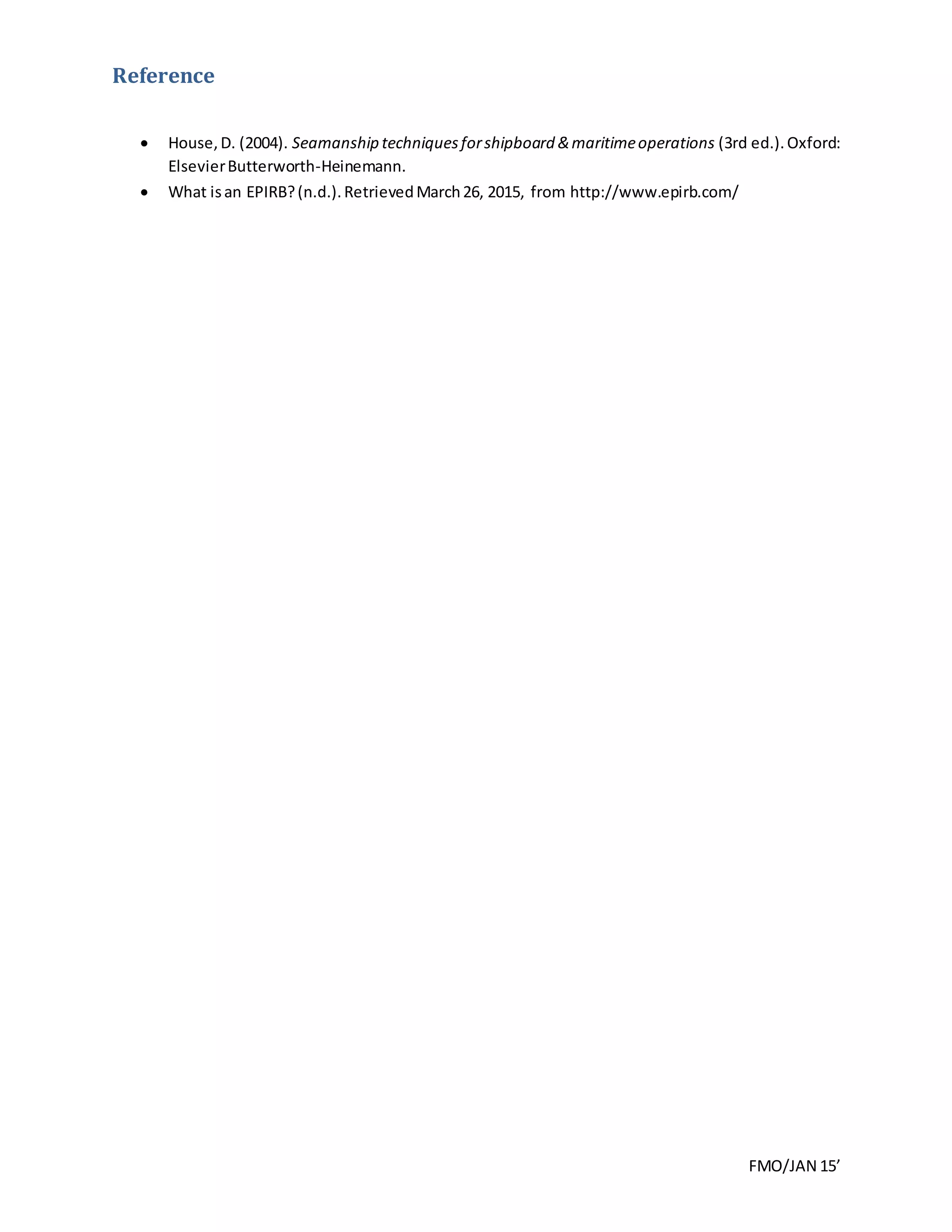 FMO/JAN 15’
Reference
 House,D. (2004). Seamanship techniquesforshipboard &maritimeoperations (3rd ed.).Oxford:
ElsevierButterworth-Heinemann.
 What isan EPIRB?(n.d.).RetrievedMarch26, 2015, from http://www.epirb.com/
 