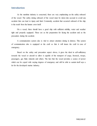 FMO/JAN 15’
Introduction
As the maritime industry is concerned, there are very emphasizing on the safety onboard
of the vessel. The safety during onboard of the vessel must be taken into account to avoid any
accident that can lead to injury and fatal. Commonly, accident that occurred onboard of the ship
is the result from the human error itself.
On a vessel, there should have a good ship with sufficient stability, water and weather
tight and properly equipped. These are as the preparation for facing the accident and as the
precaution during the accident.
A communication system also is vital to attract attention during in distress. This system
of communication also is equipped at the craft so that it will insure the craft in case of
emergency.
Based on the safety and precaution aspect above, it gives the ideal in self-sufficiency
towards the vessel or aircraft to allow it capable of the transport of cargo, livestock, troops,
passengers, gas fluid, minerals and others. The fact that the vessel provides a source of power
which can be coped with varying degrees of emergency and still be able to sustain itself says a
lot for the developed marine industry.
 