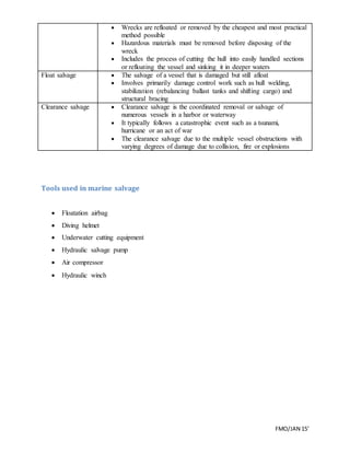 FMO/JAN 15’
 Wrecks are refloated or removed by the cheapest and most practical
method possible
 Hazardous materials must be removed before disposing of the
wreck
 Includes the process of cutting the hull into easily handled sections
or refloating the vessel and sinking it in deeper waters
Float salvage  The salvage of a vessel that is damaged but still afloat
 Involves primarily damage control work such as hull welding,
stabilization (rebalancing ballast tanks and shifting cargo) and
structural bracing
Clearance salvage  Clearance salvage is the coordinated removal or salvage of
numerous vessels in a harbor or waterway
 It typically follows a catastrophic event such as a tsunami,
hurricane or an act of war
 The clearance salvage due to the multiple vessel obstructions with
varying degrees of damage due to collision, fire or explosions
Tools used in marine salvage
 Floatation airbag
 Diving helmet
 Underwater cutting equipment
 Hydraulic salvage pump
 Air compressor
 Hydraulic winch
 