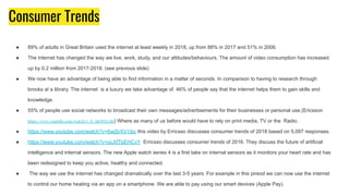 Consumer Trends
● 89% of adults in Great Britain used the internet at least weekly in 2018, up from 88% in 2017 and 51% in 2006.
● The internet has changed the way we live, work, study, and our attitudes/behaviours. The amount of video consumption has increased
up by 0.2 million from 2017-2018. (see previous slide)
● We now have an advantage of being able to find information in a matter of seconds. In comparison to having to research through
brooks at a library. The internet is a luxury we take advantage of. 46% of people say that the internet helps them to gain skills and
knowledge.
● 55% of people use social networks to broadcast their own messages/advertisements for their businesses or personal use.(Ericsson
https://www.youtube.com/watch?v=P-ABeWFx5hI) Where as many of us before would have to rely on print media, TV or the Radio.
● https://www.youtube.com/watch?v=6wjSrXV1ibc this video by Erricsso discusses consumer trends of 2018 based on 5,097 responses.
● https://www.youtube.com/watch?v=oLXfTbEHCvY Erricsso discusses consumer trends of 2016. They discuss the future of artificial
intelligence and internal sensors. The new Apple watch series 4 is a first take on internal sensors as it monitors your heart rate and has
been redesigned to keep you active, healthy and connected.
● The way we use the internet has changed dramatically over the last 3-5 years. For example in this pireod we can now use the internet
to control our home heating via an app on a smartphone. We are able to pay using our smart devices (Apple Pay).
 