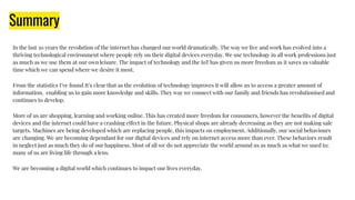 Summary
In the last 30 years the revolution of the internet has changed our world dramatically. The way we live and work has evolved into a
thriving technological environment where people rely on their digital devices everyday. We use technology in all work professions just
as much as we use them at our own leisure. The impact of technology and the IoT has given us more freedom as it saves us valuable
time which we can spend where we desire it most.
From the statistics I’ve found It’s clear that as the evolution of technology improves it will allow us to access a greater amount of
information, enabling us to gain more knowledge and skills. They way we connect with our family and friends has revolutionised and
continues to develop.
More of us are shopping, learning and working online. This has created more freedom for consumers, however the beneﬁts of digital
devices and the internet could have a crashing effect in the future. Physical shops are already decreasing as they are not making sale
targets. Machines are being developed which are replacing people, this impacts on employment. Additionally, our social behaviours
are changing. We are becoming dependant for our digital devices and rely on internet access more than ever. These behaviors result
in neglect just as much they do of our happiness. Most of all we do not appreciate the world around us as much as what we used to;
many of us are living life through a lens.
We are becoming a digital world which continues to impact our lives everyday.
 