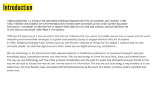Introduction
1990 was the beginning of a new revolution. The Internet. Following this, the volume of portable devices has increased and the social
networking environment has developed to a global scale enabling society to engage wherever they are at anytime.
In 1999, British technologist Kevin Ashton came up with the term ‘Internet of Things’ (IoT) to define a network that not only
connects people, but also the objects around them, these are our digital devices e.g. smartphone.
We use technology in the classroom to help educate students, in healthcare professions, in business to research and gain
knowledge about competitive markets and new trends. We use technology at home for easy living, luxury and entertainment.
The way we use technology and how it has evolved considerably over the past 3-5 years has changed consumer trends on the
way we are able to access the internet and how we search for information. The way we use technology today enables us to live
easier lives, be more flexible, stay connected with family/friends/work at the touch of a button, prioritise what’s important and
saves time.
Digital technology is a fast growing innovation which has impacted the lives of consumers and business world
wide. With the cost of digital devices lowering as they become more accessible, access to the internet has never
been easier. Consumers use the internet to improve their daily lives at work and at home. Access to the internet
is now seen as a necessity rather than a convenience.
 