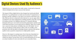 Digital Devices Used By Audience’s
Digital devices are now part of our daily routine. Social and/or domestic.
Almost all digital devices have access to the internet.
The impact of these digital devices has changed our social and ethical
behaviour. E.g. getting home to watch your favourite TV programme or
having to put the washing on. Now there is no need to rush home to do
this. With our devices connected to the internet we can use apps which
are linked to our smart applications (washing machine) and with a touch
of a button activate it. In addition with most TV channels offering
demand/catch up we can watch our favourite programmes anytime and
watch them anywhere on our smart devices (iPhone). Many of us would
use a camera to take picture on holiday/days out with family. Now we
rely on our phones to take pictures/videos. They are smaller, more
practical, and with the photo technology being so advanced the picture
quality is just as good in comparison to a high quality camera.
However, this impact is causing many of us to become dependant on
having access to the internet. Many people use the phrase ‘I’m lost
without my phone’ because they carry so much information for us such
as contact numbers it’s not a necessity for us to remember them.
 