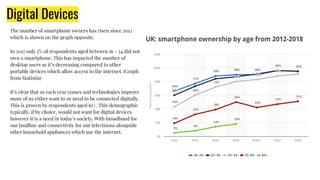 Digital Devices
The number of smartphone owners has risen since 2012
which is shown on the graph opposite.
In 2017 only 5% of respondents aged between 16 - 24 did not
own a smartphone. This has impacted the number of
desktop users as it’s decreasing compared to other
portable devices which allow access to the internet. (Graph
from Statistia)
It’s clear that as each year comes and technologies improve
more of us either want to or need to be connected digitally.
This is proven by respondents aged 65+. This demographic
typically, if by choice, would not want for digital devices
however it is a need in today’s society. With broadband for
our landline and connectivity for our televisions alongside
other household appliances which use the internet.
 