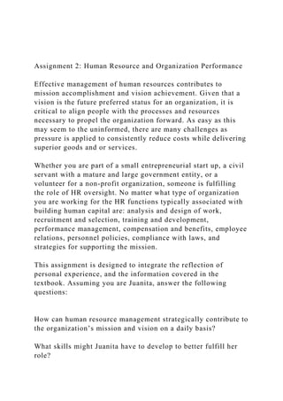 Assignment 2: Human Resource and Organization Performance
Effective management of human resources contributes to
mission accomplishment and vision achievement. Given that a
vision is the future preferred status for an organization, it is
critical to align people with the processes and resources
necessary to propel the organization forward. As easy as this
may seem to the uninformed, there are many challenges as
pressure is applied to consistently reduce costs while delivering
superior goods and or services.
Whether you are part of a small entrepreneurial start up, a civil
servant with a mature and large government entity, or a
volunteer for a non-profit organization, someone is fulfilling
the role of HR oversight. No matter what type of organization
you are working for the HR functions typically associated with
building human capital are: analysis and design of work,
recruitment and selection, training and development,
performance management, compensation and benefits, employee
relations, personnel policies, compliance with laws, and
strategies for supporting the mission.
This assignment is designed to integrate the reflection of
personal experience, and the information covered in the
textbook. Assuming you are Juanita, answer the following
questions:
How can human resource management strategically contribute to
the organization’s mission and vision on a daily basis?
What skills might Juanita have to develop to better fulfill her
role?
 