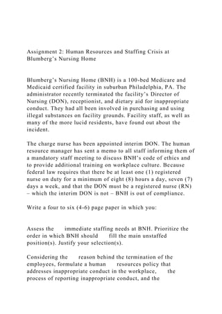 Assignment 2: Human Resources and Staffing Crisis at
Blumberg’s Nursing Home
Blumberg’s Nursing Home (BNH) is a 100-bed Medicare and
Medicaid certified facility in suburban Philadelphia, PA. The
administrator recently terminated the facility’s Director of
Nursing (DON), receptionist, and dietary aid for inappropriate
conduct. They had all been involved in purchasing and using
illegal substances on facility grounds. Facility staff, as well as
many of the more lucid residents, have found out about the
incident.
The charge nurse has been appointed interim DON. The human
resource manager has sent a memo to all staff informing them of
a mandatory staff meeting to discuss BNH’s code of ethics and
to provide additional training on workplace culture. Because
federal law requires that there be at least one (1) registered
nurse on duty for a minimum of eight (8) hours a day, seven (7)
days a week, and that the DON must be a registered nurse (RN)
– which the interim DON is not – BNH is out of compliance.
Write a four to six (4-6) page paper in which you:
Assess the immediate staffing needs at BNH. Prioritize the
order in which BNH should fill the main unstaffed
position(s). Justify your selection(s).
Considering the reason behind the termination of the
employees, formulate a human resources policy that
addresses inappropriate conduct in the workplace, the
process of reporting inappropriate conduct, and the
 
