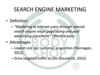 SEARCH ENGINE MARKETING
• Definition
– “Marketing to internet users through natural
search engine result page listing and paid
advertising placement.” (WordStream)
• Advantages
– Lowest cost per customer acquisition (Flannagan,
2015)
– Drive targeted traffic to site (Dourdrick, 2013)
 