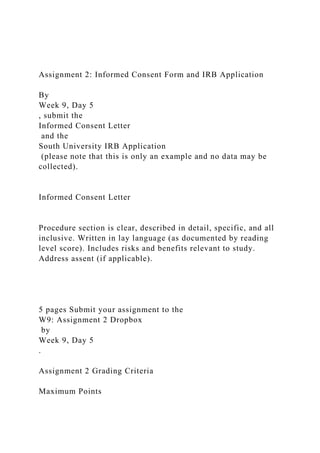 Assignment 2: Informed Consent Form and IRB Application
By
Week 9, Day 5
, submit the
Informed Consent Letter
and the
South University IRB Application
(please note that this is only an example and no data may be
collected).
Informed Consent Letter
Procedure section is clear, described in detail, specific, and all
inclusive. Written in lay language (as documented by reading
level score). Includes risks and benefits relevant to study.
Address assent (if applicable).
5 pages Submit your assignment to the
W9: Assignment 2 Dropbox
by
Week 9, Day 5
.
Assignment 2 Grading Criteria
Maximum Points
 