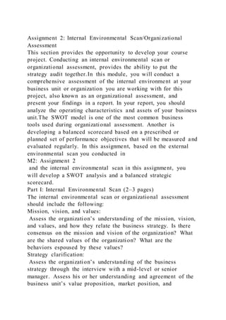 Assignment 2: Internal Environmental Scan/Organizational
Assessment
This section provides the opportunity to develop your course
project. Conducting an internal environmental scan or
organizational assessment, provides the ability to put the
strategy audit together.In this module, you will conduct a
comprehensive assessment of the internal environment at your
business unit or organization you are working with for this
project, also known as an organizational assessment, and
present your findings in a report. In your report, you should
analyze the operating characteristics and assets of your business
unit.The SWOT model is one of the most common business
tools used during organizational assessment. Another is
developing a balanced scorecard based on a prescribed or
planned set of performance objectives that will be measured and
evaluated regularly. In this assignment, based on the external
environmental scan you conducted in
M2: Assignment 2
and the internal environmental scan in this assignment, you
will develop a SWOT analysis and a balanced strategic
scorecard.
Part I: Internal Environmental Scan (2–3 pages)
The internal environmental scan or organizational assessment
should include the following:
Mission, vision, and values:
Assess the organization’s understanding of the mission, vision,
and values, and how they relate the business strategy. Is there
consensus on the mission and vision of the organization? What
are the shared values of the organization? What are the
behaviors espoused by these values?
Strategy clarification:
Assess the organization’s understanding of the business
strategy through the interview with a mid-level or senior
manager. Assess his or her understanding and agreement of the
business unit’s value proposition, market position, and
 