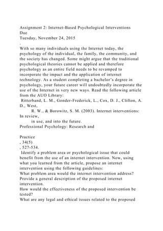 Assignment 2: Internet-Based Psychological Interventions
Due
Tuesday, November 24, 2015
.
With so many individuals using the Internet today, the
psychology of the individual, the family, the community, and
the society has changed. Some might argue that the traditional
psychological theories cannot be applied and therefore
psychology as an entire field needs to be revamped to
incorporate the impact and the application of internet
technology. As a student completing a bachelor’s degree in
psychology, your future career will undoubtedly incorporate the
use of the Internet in very new ways. Read the following article
from the AUO Library:
Ritterband, L. M., Gonder-Frederick, L., Cox, D. J., Clifton, A.
D., West,
R. W., & Borowitz, S. M. (2003). Internet interventions:
In review,
in use, and into the future.
Professional Psychology: Research and
Practice
, 34(5)
, 527-534.
Identify a problem area or psychological issue that could
benefit from the use of an internet intervention. Now, using
what you learned from the article, propose an internet
intervention using the following guidelines:
What problem area would the internet intervention address?
Provide a general description of the proposed internet
intervention.
How would the effectiveness of the proposed intervention be
tested?
What are any legal and ethical issues related to the proposed
 