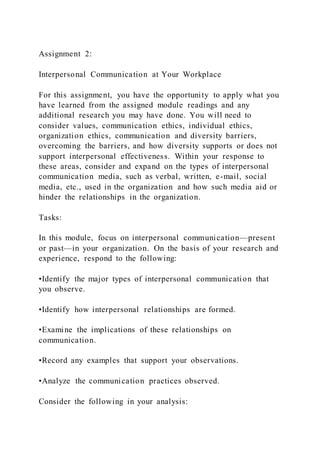 Assignment 2:
Interpersonal Communication at Your Workplace
For this assignment, you have the opportunity to apply what you
have learned from the assigned module readings and any
additional research you may have done. You will need to
consider values, communication ethics, individual ethics,
organization ethics, communication and diversity barriers,
overcoming the barriers, and how diversity supports or does not
support interpersonal effectiveness. Within your response to
these areas, consider and expand on the types of interpersonal
communication media, such as verbal, written, e-mail, social
media, etc., used in the organization and how such media aid or
hinder the relationships in the organization.
Tasks:
In this module, focus on interpersonal communication—present
or past—in your organization. On the basis of your research and
experience, respond to the following:
•Identify the major types of interpersonal communication that
you observe.
•Identify how interpersonal relationships are formed.
•Examine the implications of these relationships on
communication.
•Record any examples that support your observations.
•Analyze the communication practices observed.
Consider the following in your analysis:
 