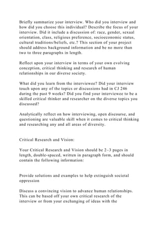 Briefly summarize your interview. Who did you interview and
how did you choose this individual? Describe the focus of your
interview. Did it include a discussion of: race, gender, sexual
orientation, class, religious preference, socioeconomic status,
cultural traditions/beliefs, etc.? This section of your project
should address background information and be no more than
two to three paragraphs in length.
Reflect upon your interview in terms of your own evolving
conception, critical thinking and research of human
relationships in our diverse society.
What did you learn from the interviewee? Did your interview
touch upon any of the topics or discussions had in CJ 246
during the past 9 weeks? Did you find your interviewee to be a
skilled critical thinker and researcher on the diverse topics you
discussed?
Analytically reflect on how interviewing, open discourse, and
questioning are valuable skill when it comes to critical thinking
and researching any and all areas of diversity.
Critical Research and Vision:
Your Critical Research and Vision should be 2–3 pages in
length, double-spaced, written in paragraph form, and should
contain the following information:
Provide solutions and examples to help extinguish societal
oppression
Discuss a convincing vision to advance human relationships.
This can be based off your own critical research of the
interview or from your exchanging of ideas with the
 