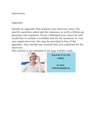 interviewee.
Appendix:
Include an Appendix that contains your interview notes, the
specific questions asked and the responses as well as follow-up
questions and responses. If you videotaped your interview and
would like to include a workable link for the instructor to view
your taped interview, this may be provided in lieu of the
appendix. Also include any research that you conducted for the
interview.
This section is not included in the page number count.
 