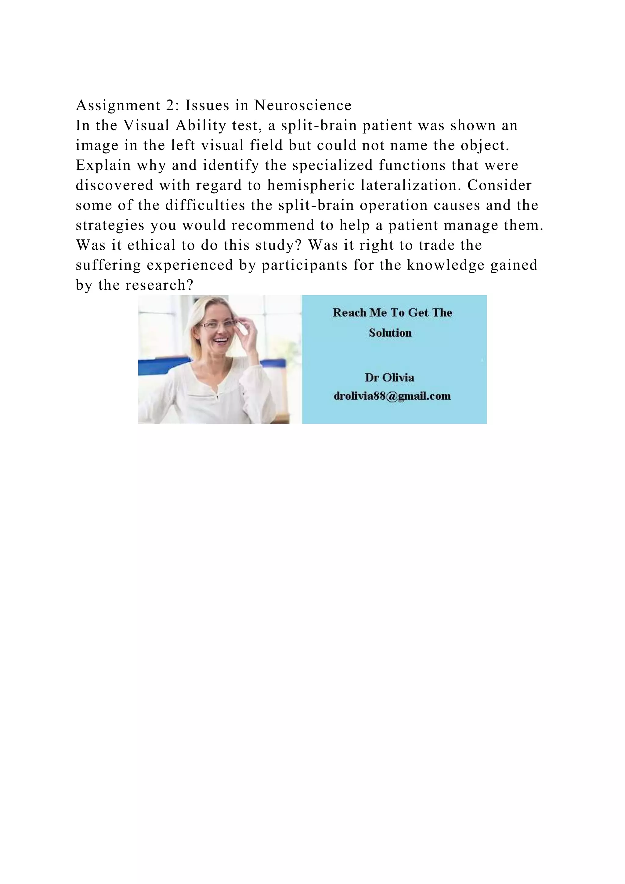 Assignment 2: Issues in Neuroscience
In the Visual Ability test, a split-brain patient was shown an
image in the left visual field but could not name the object.
Explain why and identify the specialized functions that were
discovered with regard to hemispheric lateralization. Consider
some of the difficulties the split-brain operation causes and the
strategies you would recommend to help a patient manage them.
Was it ethical to do this study? Was it right to trade the
suffering experienced by participants for the knowledge gained
by the research?