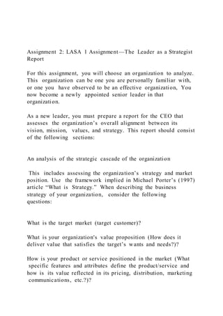 Assignment 2: LASA 1 Assignment—The Leader as a Strategist
Report
For this assignment, you will choose an organization to analyze.
This organization can be one you are personally familiar with,
or one you have observed to be an effective organization, You
now become a newly appointed senior leader in that
organization.
As a new leader, you must prepare a report for the CEO that
assesses the organization’s overall alignment between its
vision, mission, values, and strategy. This report should consist
of the following sections:
An analysis of the strategic cascade of the organization
This includes assessing the organization’s strategy and market
position. Use the framework implied in Michael Porter’s (1997)
article “What is Strategy.” When describing the business
strategy of your organization, consider the following
questions:
What is the target market (target customer)?
What is your organization's value proposition (How does it
deliver value that satisfies the target’s wants and needs?)?
How is your product or service positioned in the market (What
specific features and attributes define the product/service and
how is its value reflected in its pricing, distribution, marketing
communications, etc.?)?
 