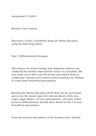 Assignment 2: LASA 1
Business Unit Analysis
Directions: Create a Feasibility Study for Harley Davidson
using the following outline:
Part I: Differentiation Strategies
The analysis of current strategy and competitor analysis you
conducted last module impressed the senior vice president. She
now needs you to delve into the brands and analyze them by
conducting a business unit analysis and presenting your findings
in a three-part PowerPoint presentation.
Research the Harley-Davidson (H-D) Web site for each brand,
and review the annual report for relevant details of the size,
scope, target market, services and amenities, and other salient
points of differentiation. Include these details in Part I of your
PowerPoint presentation.
From the research and analysis of the business units, identify:
 