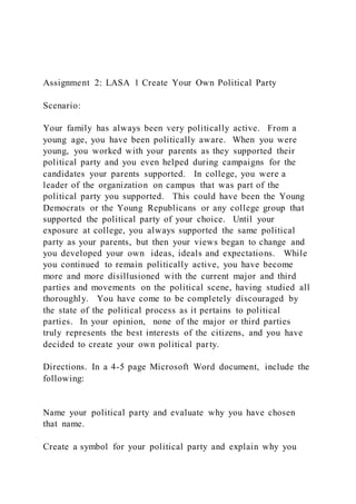 Assignment 2: LASA 1 Create Your Own Political Party
Scenario:
Your family has always been very politically active. From a
young age, you have been politically aware. When you were
young, you worked with your parents as they supported their
political party and you even helped during campaigns for the
candidates your parents supported. In college, you were a
leader of the organization on campus that was part of the
political party you supported. This could have been the Young
Democrats or the Young Republicans or any college group that
supported the political party of your choice. Until your
exposure at college, you always supported the same political
party as your parents, but then your views began to change and
you developed your own ideas, ideals and expectations. While
you continued to remain politically active, you have become
more and more disillusioned with the current major and third
parties and movements on the political scene, having studied all
thoroughly. You have come to be completely discouraged by
the state of the political process as it pertains to political
parties. In your opinion, none of the major or third parties
truly represents the best interests of the citizens, and you have
decided to create your own political party.
Directions. In a 4-5 page Microsoft Word document, include the
following:
Name your political party and evaluate why you have chosen
that name.
Create a symbol for your political party and explain why you
 