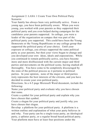 Assignment 2: LASA 1 Create Your Own Political Party
Scenario:
Your family has always been very politically active. From a
young age, you have been politically aware. When you were
young, you worked with your parents as they supported their
political party and you even helped during campaigns for the
candidates your parents supported. In college, you were a
leader of the organization on campus that was part of the
political party you supported. This could have been the Young
Democrats or the Young Republicans or any college group that
supported the political party of your choice. Until your
exposure at college, you always supported the same political
party as your parents, but then your views began to change and
you developed your own ideas, ideals and expectations. While
you continued to remain politically active, you have become
more and more disillusioned with the current major and third
parties and movements on the political scene, having studied all
thoroughly. You have come to be completely discouraged by
the state of the political process as it pertains to political
parties. In your opinion, none of the major or third parties
truly represents the best interests of the citizens, and you have
decided to create your own political party.
Directions. In a 4-5 page Microsoft Word document, include the
following:
Name your political party and evaluate why you have chosen
that name.
Create a symbol for your political party and explain why you
have chosen that symbol.
Create a slogan for your political party and justify why you
have chosen that slogan.
Develop a platform for your political party. A platform is a
written outline and explanation of what your party believes in
and why. Your party can be a single-issue party, an ideological
party, a splinter party, or a regular broad based political party.
Your platform must have at least four positions under the
 