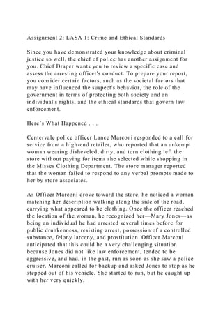 Assignment 2: LASA 1: Crime and Ethical Standards
Since you have demonstrated your knowledge about criminal
justice so well, the chief of police has another assignment for
you. Chief Draper wants you to review a specific case and
assess the arresting officer's conduct. To prepare your report,
you consider certain factors, such as the societal factors that
may have influenced the suspect's behavior, the role of the
government in terms of protecting both society and an
individual's rights, and the ethical standards that govern law
enforcement.
Here’s What Happened . . .
Centervale police officer Lance Marconi responded to a call for
service from a high-end retailer, who reported that an unkempt
woman wearing disheveled, dirty, and torn clothing left the
store without paying for items she selected while shopping in
the Misses Clothing Department. The store manager reported
that the woman failed to respond to any verbal prompts made to
her by store associates.
As Officer Marconi drove toward the store, he noticed a woman
matching her description walking along the side of the road,
carrying what appeared to be clothing. Once the officer reached
the location of the woman, he recognized her—Mary Jones—as
being an individual he had arrested several times before for
public drunkenness, resisting arrest, possession of a controlled
substance, felony larceny, and prostitution. Officer Marconi
anticipated that this could be a very challenging situation
because Jones did not like law enforcement, tended to be
aggressive, and had, in the past, run as soon as she saw a police
cruiser. Marconi called for backup and asked Jones to stop as he
stepped out of his vehicle. She started to run, but he caught up
with her very quickly.
 