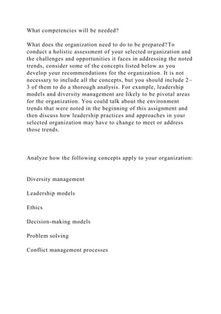 What competencies will be needed?
What does the organization need to do to be prepared?To
conduct a holistic assessment of your selected organization and
the challenges and opportunities it faces in addressing the noted
trends, consider some of the concepts listed below as you
develop your recommendations for the organization. It is not
necessary to include all the concepts, but you should include 2–
3 of them to do a thorough analysis. For example, leadership
models and diversity management are likely to be pivotal areas
for the organization. You could talk about the environment
trends that were noted in the beginning of this assignment and
then discuss how leadership practices and approaches in your
selected organization may have to change to meet or address
those trends.
Analyze how the following concepts apply to your organization:
Diversity management
Leadership models
Ethics
Decision-making models
Problem solving
Conflict management processes
 