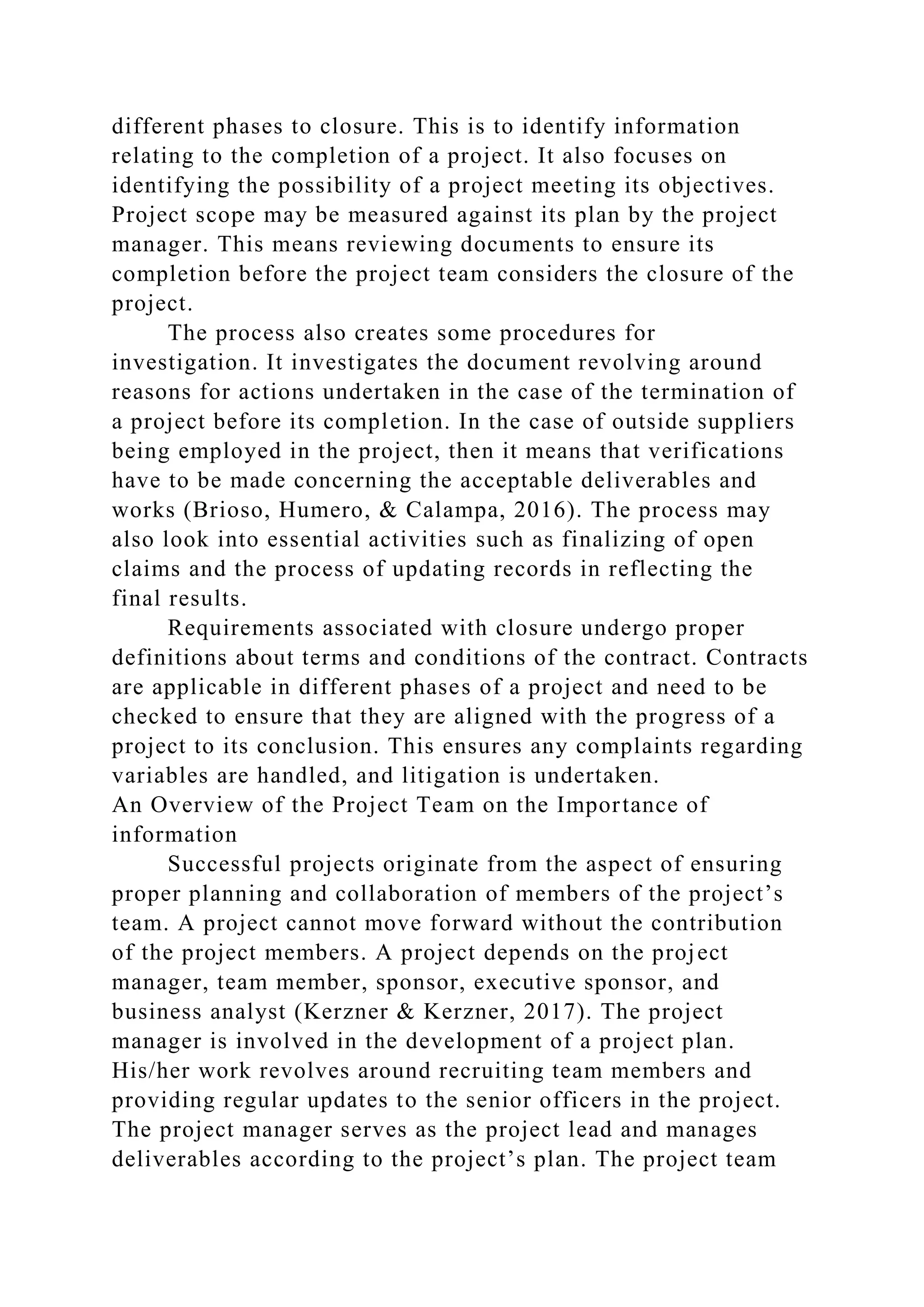 different phases to closure. This is to identify information
relating to the completion of a project. It also focuses on
identifying the possibility of a project meeting its objectives.
Project scope may be measured against its plan by the project
manager. This means reviewing documents to ensure its
completion before the project team considers the closure of the
project.
The process also creates some procedures for
investigation. It investigates the document revolving around
reasons for actions undertaken in the case of the termination of
a project before its completion. In the case of outside suppliers
being employed in the project, then it means that verifications
have to be made concerning the acceptable deliverables and
works (Brioso, Humero, & Calampa, 2016). The process may
also look into essential activities such as finalizing of open
claims and the process of updating records in reflecting the
final results.
Requirements associated with closure undergo proper
definitions about terms and conditions of the contract. Contracts
are applicable in different phases of a project and need to be
checked to ensure that they are aligned with the progress of a
project to its conclusion. This ensures any complaints regarding
variables are handled, and litigation is undertaken.
An Overview of the Project Team on the Importance of
information
Successful projects originate from the aspect of ensuring
proper planning and collaboration of members of the project’s
team. A project cannot move forward without the contribution
of the project members. A project depends on the project
manager, team member, sponsor, executive sponsor, and
business analyst (Kerzner & Kerzner, 2017). The project
manager is involved in the development of a project plan.
His/her work revolves around recruiting team members and
providing regular updates to the senior officers in the project.
The project manager serves as the project lead and manages
deliverables according to the project’s plan. The project team
 