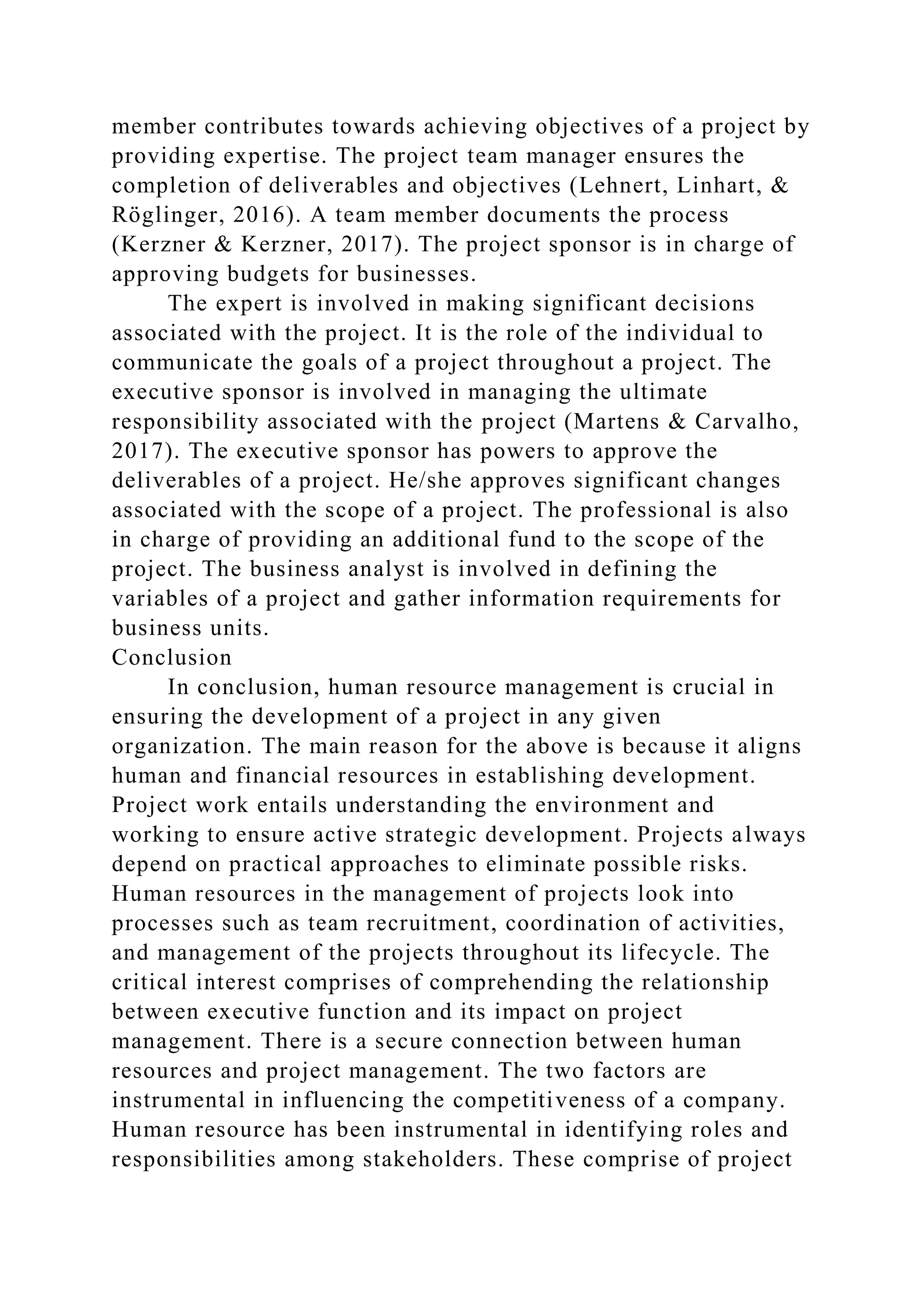 member contributes towards achieving objectives of a project by
providing expertise. The project team manager ensures the
completion of deliverables and objectives (Lehnert, Linhart, &
Röglinger, 2016). A team member documents the process
(Kerzner & Kerzner, 2017). The project sponsor is in charge of
approving budgets for businesses.
The expert is involved in making significant decisions
associated with the project. It is the role of the individual to
communicate the goals of a project throughout a project. The
executive sponsor is involved in managing the ultimate
responsibility associated with the project (Martens & Carvalho,
2017). The executive sponsor has powers to approve the
deliverables of a project. He/she approves significant changes
associated with the scope of a project. The professional is also
in charge of providing an additional fund to the scope of the
project. The business analyst is involved in defining the
variables of a project and gather information requirements for
business units.
Conclusion
In conclusion, human resource management is crucial in
ensuring the development of a project in any given
organization. The main reason for the above is because it aligns
human and financial resources in establishing development.
Project work entails understanding the environment and
working to ensure active strategic development. Projects always
depend on practical approaches to eliminate possible risks.
Human resources in the management of projects look into
processes such as team recruitment, coordination of activities,
and management of the projects throughout its lifecycle. The
critical interest comprises of comprehending the relationship
between executive function and its impact on project
management. There is a secure connection between human
resources and project management. The two factors are
instrumental in influencing the competitiveness of a company.
Human resource has been instrumental in identifying roles and
responsibilities among stakeholders. These comprise of project
 