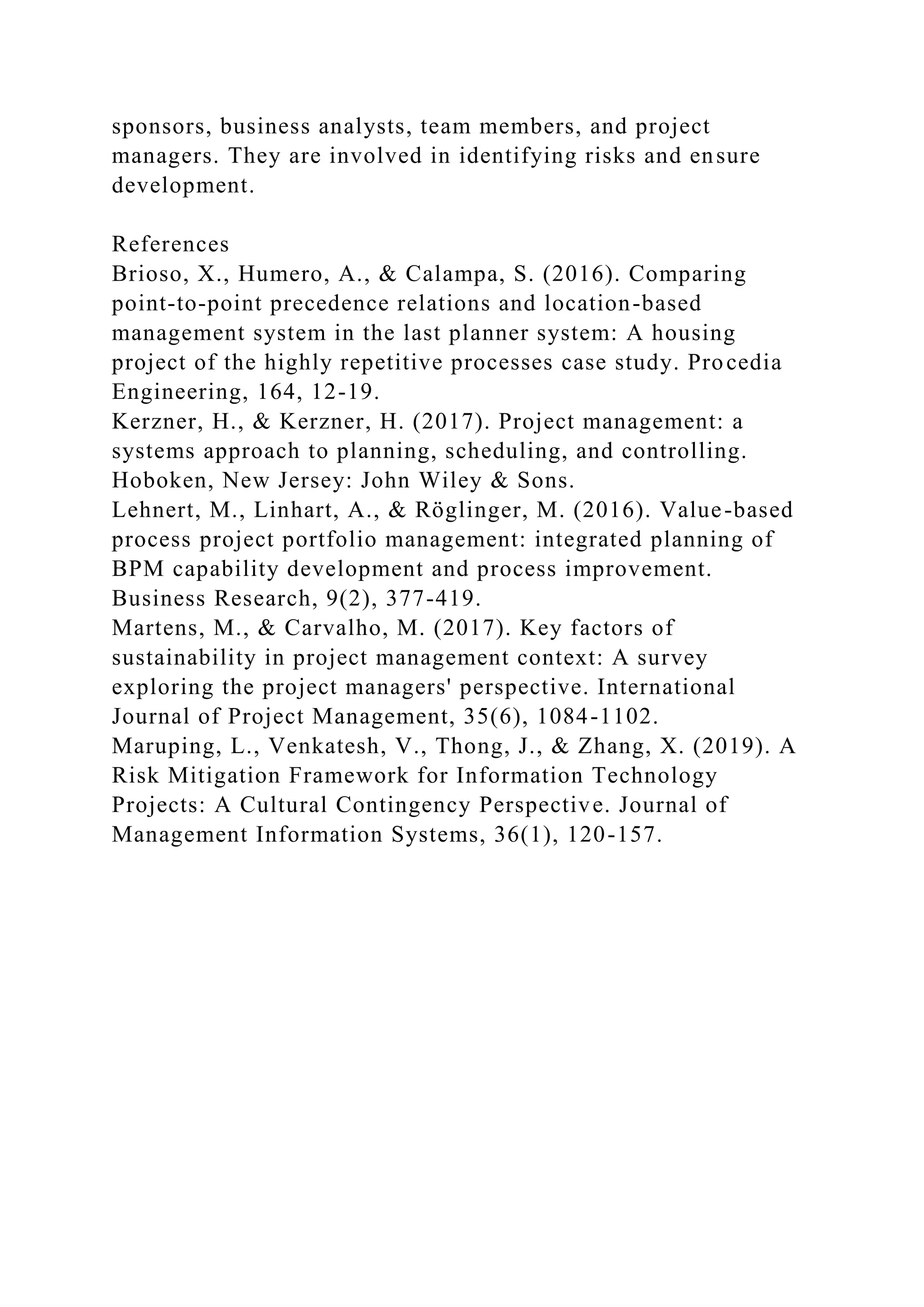 sponsors, business analysts, team members, and project
managers. They are involved in identifying risks and ensure
development.
References
Brioso, X., Humero, A., & Calampa, S. (2016). Comparing
point-to-point precedence relations and location-based
management system in the last planner system: A housing
project of the highly repetitive processes case study. Procedia
Engineering, 164, 12-19.
Kerzner, H., & Kerzner, H. (2017). Project management: a
systems approach to planning, scheduling, and controlling.
Hoboken, New Jersey: John Wiley & Sons.
Lehnert, M., Linhart, A., & Röglinger, M. (2016). Value-based
process project portfolio management: integrated planning of
BPM capability development and process improvement.
Business Research, 9(2), 377-419.
Martens, M., & Carvalho, M. (2017). Key factors of
sustainability in project management context: A survey
exploring the project managers' perspective. International
Journal of Project Management, 35(6), 1084-1102.
Maruping, L., Venkatesh, V., Thong, J., & Zhang, X. (2019). A
Risk Mitigation Framework for Information Technology
Projects: A Cultural Contingency Perspective. Journal of
Management Information Systems, 36(1), 120-157.
 