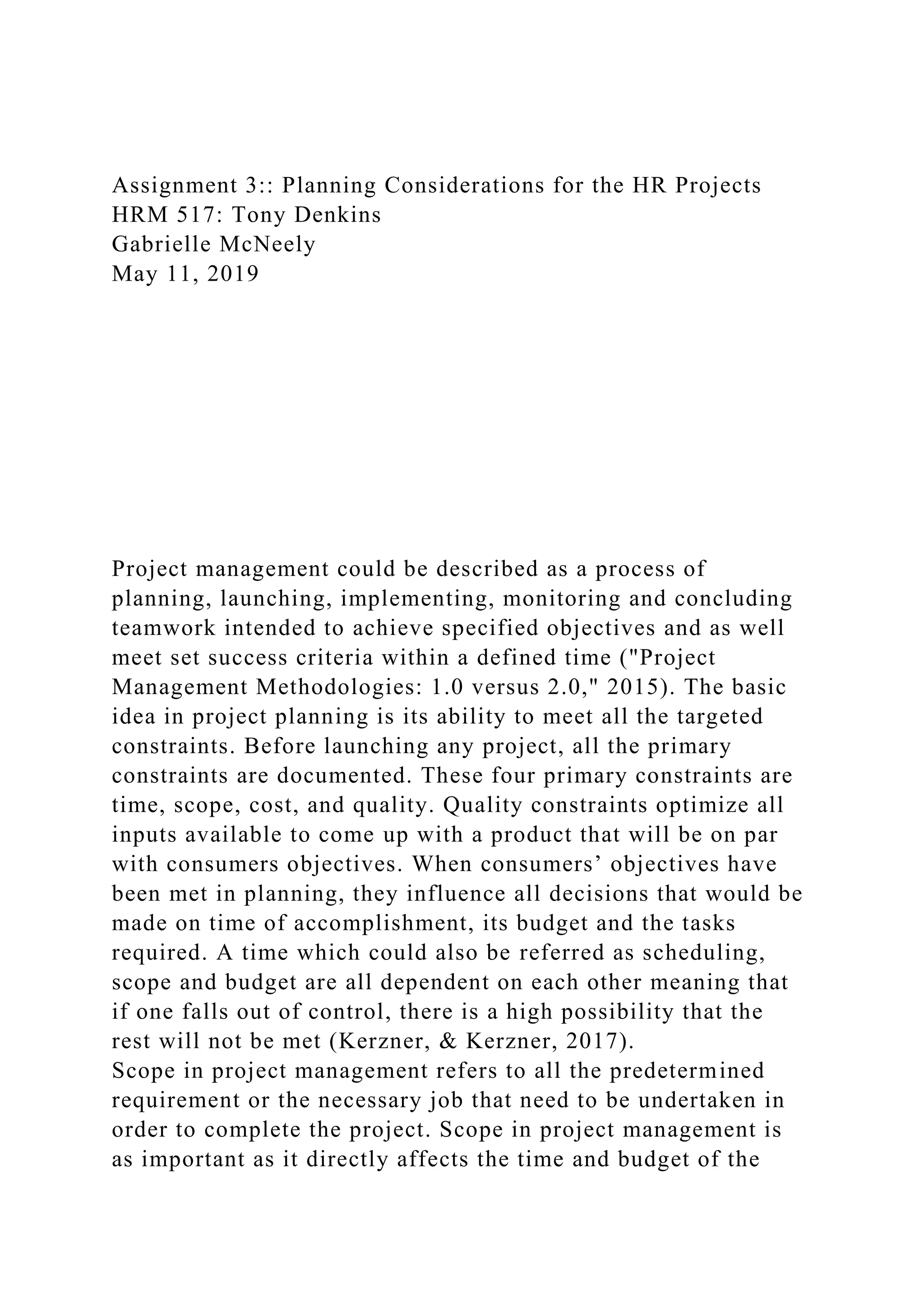 Assignment 3:: Planning Considerations for the HR Projects
HRM 517: Tony Denkins
Gabrielle McNeely
May 11, 2019
Project management could be described as a process of
planning, launching, implementing, monitoring and concluding
teamwork intended to achieve specified objectives and as well
meet set success criteria within a defined time ("Project
Management Methodologies: 1.0 versus 2.0," 2015). The basic
idea in project planning is its ability to meet all the targeted
constraints. Before launching any project, all the primary
constraints are documented. These four primary constraints are
time, scope, cost, and quality. Quality constraints optimize all
inputs available to come up with a product that will be on par
with consumers objectives. When consumers’ objectives have
been met in planning, they influence all decisions that would be
made on time of accomplishment, its budget and the tasks
required. A time which could also be referred as scheduling,
scope and budget are all dependent on each other meaning that
if one falls out of control, there is a high possibility that the
rest will not be met (Kerzner, & Kerzner, 2017).
Scope in project management refers to all the predetermined
requirement or the necessary job that need to be undertaken in
order to complete the project. Scope in project management is
as important as it directly affects the time and budget of the
 