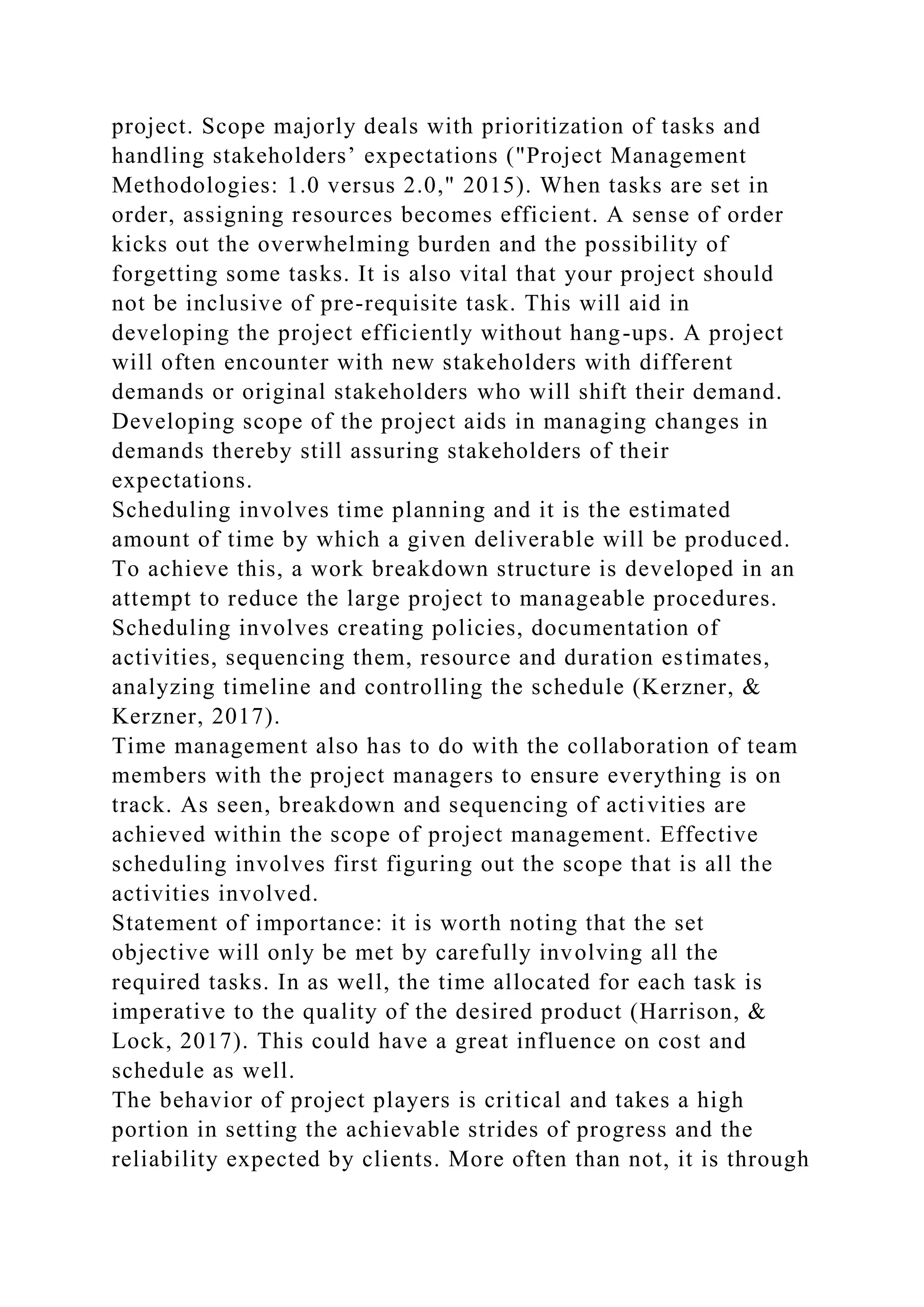 project. Scope majorly deals with prioritization of tasks and
handling stakeholders’ expectations ("Project Management
Methodologies: 1.0 versus 2.0," 2015). When tasks are set in
order, assigning resources becomes efficient. A sense of order
kicks out the overwhelming burden and the possibility of
forgetting some tasks. It is also vital that your project should
not be inclusive of pre-requisite task. This will aid in
developing the project efficiently without hang-ups. A project
will often encounter with new stakeholders with different
demands or original stakeholders who will shift their demand.
Developing scope of the project aids in managing changes in
demands thereby still assuring stakeholders of their
expectations.
Scheduling involves time planning and it is the estimated
amount of time by which a given deliverable will be produced.
To achieve this, a work breakdown structure is developed in an
attempt to reduce the large project to manageable procedures.
Scheduling involves creating policies, documentation of
activities, sequencing them, resource and duration estimates,
analyzing timeline and controlling the schedule (Kerzner, &
Kerzner, 2017).
Time management also has to do with the collaboration of team
members with the project managers to ensure everything is on
track. As seen, breakdown and sequencing of activities are
achieved within the scope of project management. Effective
scheduling involves first figuring out the scope that is all the
activities involved.
Statement of importance: it is worth noting that the set
objective will only be met by carefully involving all the
required tasks. In as well, the time allocated for each task is
imperative to the quality of the desired product (Harrison, &
Lock, 2017). This could have a great influence on cost and
schedule as well.
The behavior of project players is critical and takes a high
portion in setting the achievable strides of progress and the
reliability expected by clients. More often than not, it is through
 