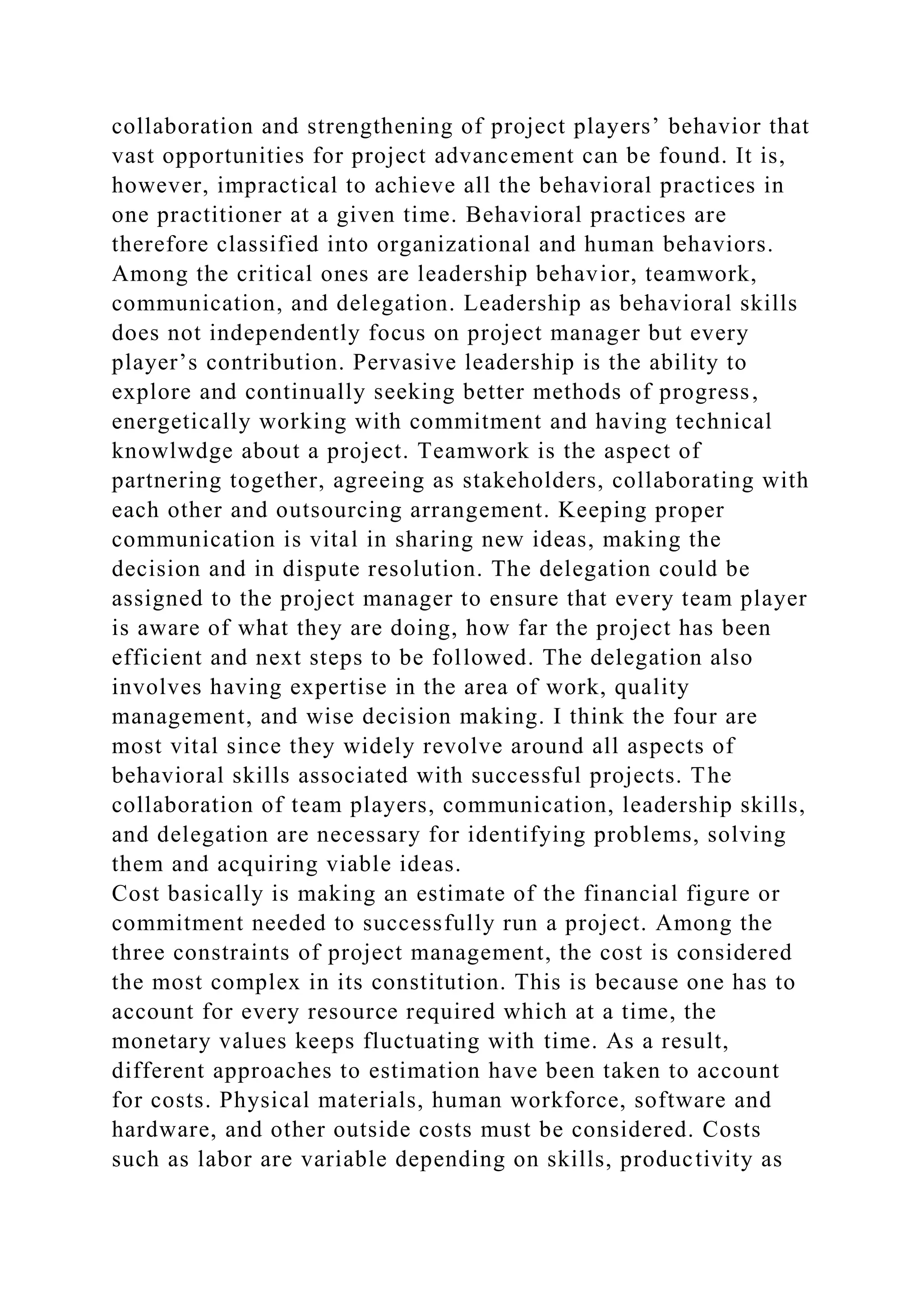 collaboration and strengthening of project players’ behavior that
vast opportunities for project advancement can be found. It is,
however, impractical to achieve all the behavioral practices in
one practitioner at a given time. Behavioral practices are
therefore classified into organizational and human behaviors.
Among the critical ones are leadership behavior, teamwork,
communication, and delegation. Leadership as behavioral skills
does not independently focus on project manager but every
player’s contribution. Pervasive leadership is the ability to
explore and continually seeking better methods of progress,
energetically working with commitment and having technical
knowlwdge about a project. Teamwork is the aspect of
partnering together, agreeing as stakeholders, collaborating with
each other and outsourcing arrangement. Keeping proper
communication is vital in sharing new ideas, making the
decision and in dispute resolution. The delegation could be
assigned to the project manager to ensure that every team player
is aware of what they are doing, how far the project has been
efficient and next steps to be followed. The delegation also
involves having expertise in the area of work, quality
management, and wise decision making. I think the four are
most vital since they widely revolve around all aspects of
behavioral skills associated with successful projects. The
collaboration of team players, communication, leadership skills,
and delegation are necessary for identifying problems, solving
them and acquiring viable ideas.
Cost basically is making an estimate of the financial figure or
commitment needed to successfully run a project. Among the
three constraints of project management, the cost is considered
the most complex in its constitution. This is because one has to
account for every resource required which at a time, the
monetary values keeps fluctuating with time. As a result,
different approaches to estimation have been taken to account
for costs. Physical materials, human workforce, software and
hardware, and other outside costs must be considered. Costs
such as labor are variable depending on skills, productivity as
 