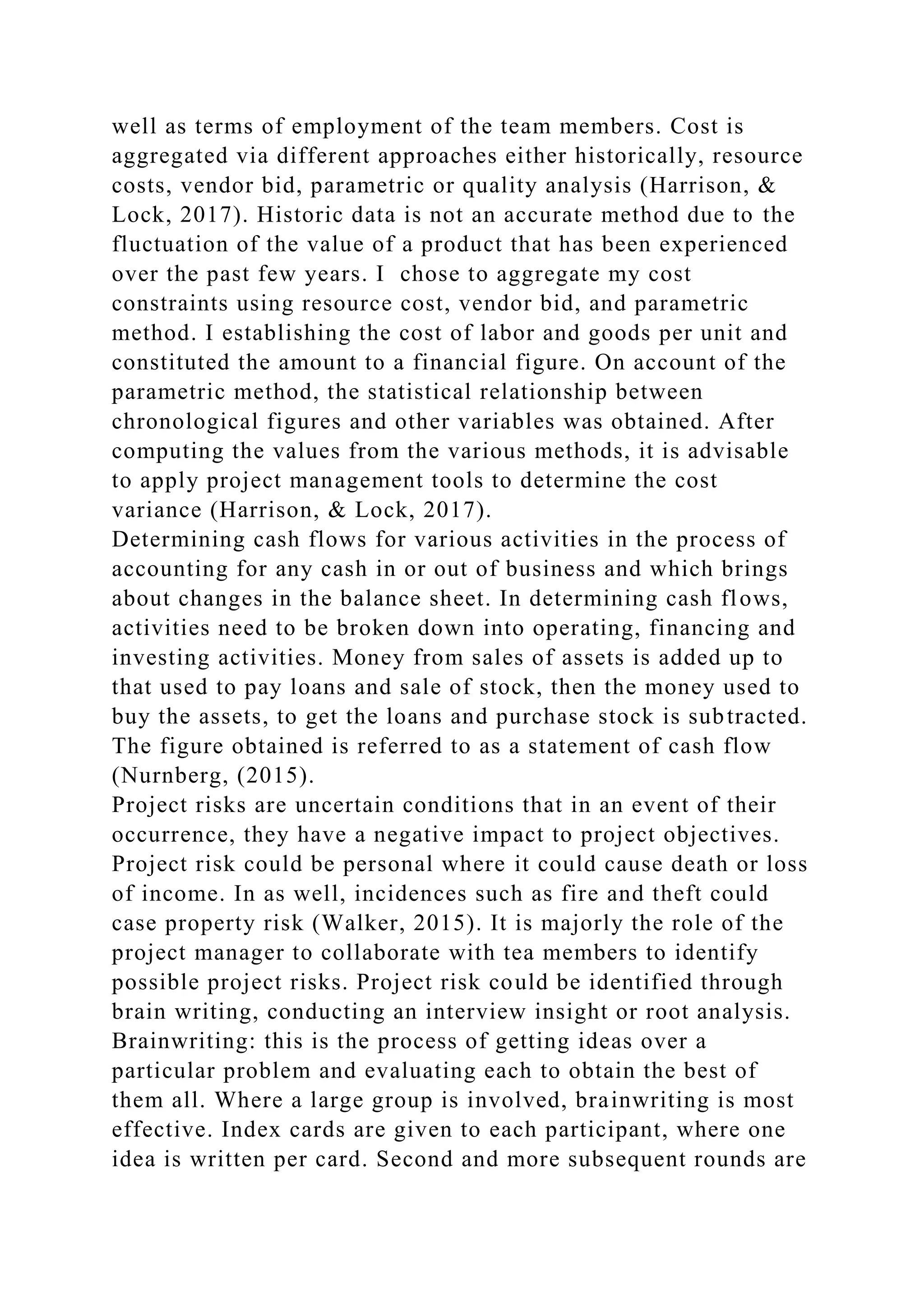 well as terms of employment of the team members. Cost is
aggregated via different approaches either historically, resource
costs, vendor bid, parametric or quality analysis (Harrison, &
Lock, 2017). Historic data is not an accurate method due to the
fluctuation of the value of a product that has been experienced
over the past few years. I chose to aggregate my cost
constraints using resource cost, vendor bid, and parametric
method. I establishing the cost of labor and goods per unit and
constituted the amount to a financial figure. On account of the
parametric method, the statistical relationship between
chronological figures and other variables was obtained. After
computing the values from the various methods, it is advisable
to apply project management tools to determine the cost
variance (Harrison, & Lock, 2017).
Determining cash flows for various activities in the process of
accounting for any cash in or out of business and which brings
about changes in the balance sheet. In determining cash flows,
activities need to be broken down into operating, financing and
investing activities. Money from sales of assets is added up to
that used to pay loans and sale of stock, then the money used to
buy the assets, to get the loans and purchase stock is subtracted.
The figure obtained is referred to as a statement of cash flow
(Nurnberg, (2015).
Project risks are uncertain conditions that in an event of their
occurrence, they have a negative impact to project objectives.
Project risk could be personal where it could cause death or loss
of income. In as well, incidences such as fire and theft could
case property risk (Walker, 2015). It is majorly the role of the
project manager to collaborate with tea members to identify
possible project risks. Project risk could be identified through
brain writing, conducting an interview insight or root analysis.
Brainwriting: this is the process of getting ideas over a
particular problem and evaluating each to obtain the best of
them all. Where a large group is involved, brainwriting is most
effective. Index cards are given to each participant, where one
idea is written per card. Second and more subsequent rounds are
 