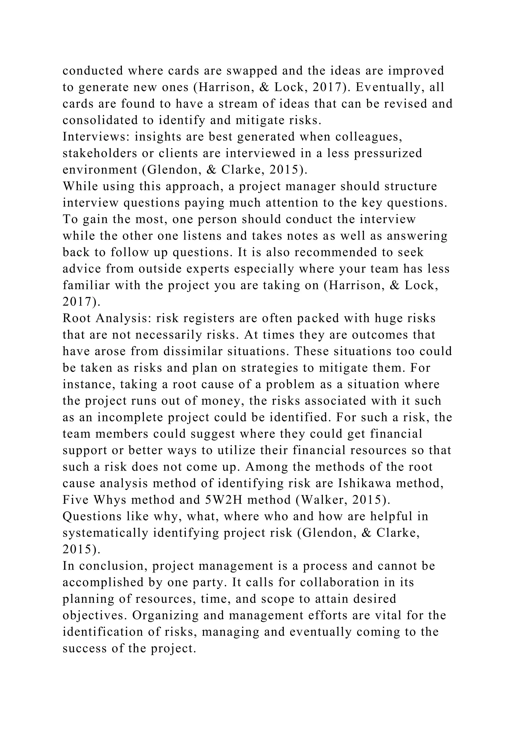 conducted where cards are swapped and the ideas are improved
to generate new ones (Harrison, & Lock, 2017). Eventually, all
cards are found to have a stream of ideas that can be revised and
consolidated to identify and mitigate risks.
Interviews: insights are best generated when colleagues,
stakeholders or clients are interviewed in a less pressurized
environment (Glendon, & Clarke, 2015).
While using this approach, a project manager should structure
interview questions paying much attention to the key questions.
To gain the most, one person should conduct the interview
while the other one listens and takes notes as well as answering
back to follow up questions. It is also recommended to seek
advice from outside experts especially where your team has less
familiar with the project you are taking on (Harrison, & Lock,
2017).
Root Analysis: risk registers are often packed with huge risks
that are not necessarily risks. At times they are outcomes that
have arose from dissimilar situations. These situations too could
be taken as risks and plan on strategies to mitigate them. For
instance, taking a root cause of a problem as a situation where
the project runs out of money, the risks associated with it such
as an incomplete project could be identified. For such a risk, the
team members could suggest where they could get financial
support or better ways to utilize their financial resources so that
such a risk does not come up. Among the methods of the root
cause analysis method of identifying risk are Ishikawa method,
Five Whys method and 5W2H method (Walker, 2015).
Questions like why, what, where who and how are helpful in
systematically identifying project risk (Glendon, & Clarke,
2015).
In conclusion, project management is a process and cannot be
accomplished by one party. It calls for collaboration in its
planning of resources, time, and scope to attain desired
objectives. Organizing and management efforts are vital for the
identification of risks, managing and eventually coming to the
success of the project.
 