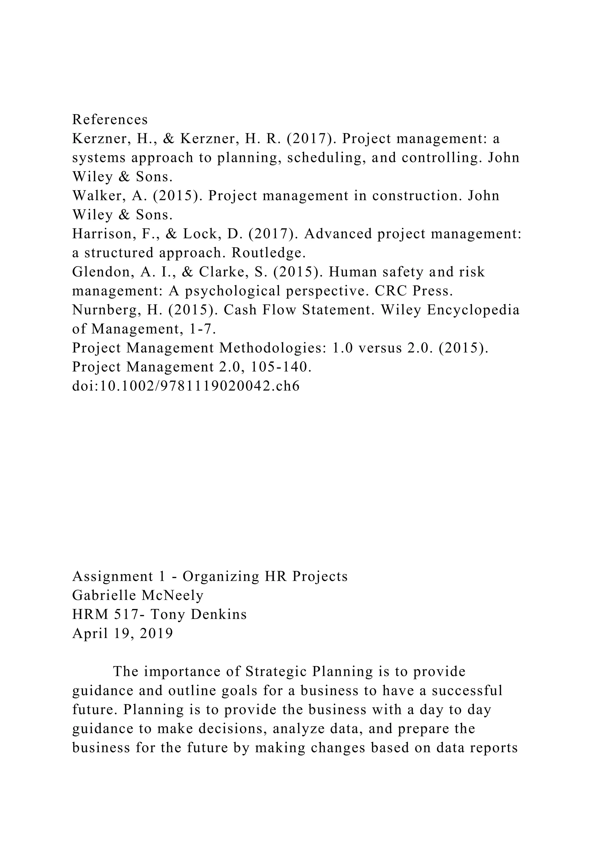 References
Kerzner, H., & Kerzner, H. R. (2017). Project management: a
systems approach to planning, scheduling, and controlling. John
Wiley & Sons.
Walker, A. (2015). Project management in construction. John
Wiley & Sons.
Harrison, F., & Lock, D. (2017). Advanced project management:
a structured approach. Routledge.
Glendon, A. I., & Clarke, S. (2015). Human safety and risk
management: A psychological perspective. CRC Press.
Nurnberg, H. (2015). Cash Flow Statement. Wiley Encyclopedia
of Management, 1-7.
Project Management Methodologies: 1.0 versus 2.0. (2015).
Project Management 2.0, 105-140.
doi:10.1002/9781119020042.ch6
Assignment 1 - Organizing HR Projects
Gabrielle McNeely
HRM 517- Tony Denkins
April 19, 2019
The importance of Strategic Planning is to provide
guidance and outline goals for a business to have a successful
future. Planning is to provide the business with a day to day
guidance to make decisions, analyze data, and prepare the
business for the future by making changes based on data reports
 