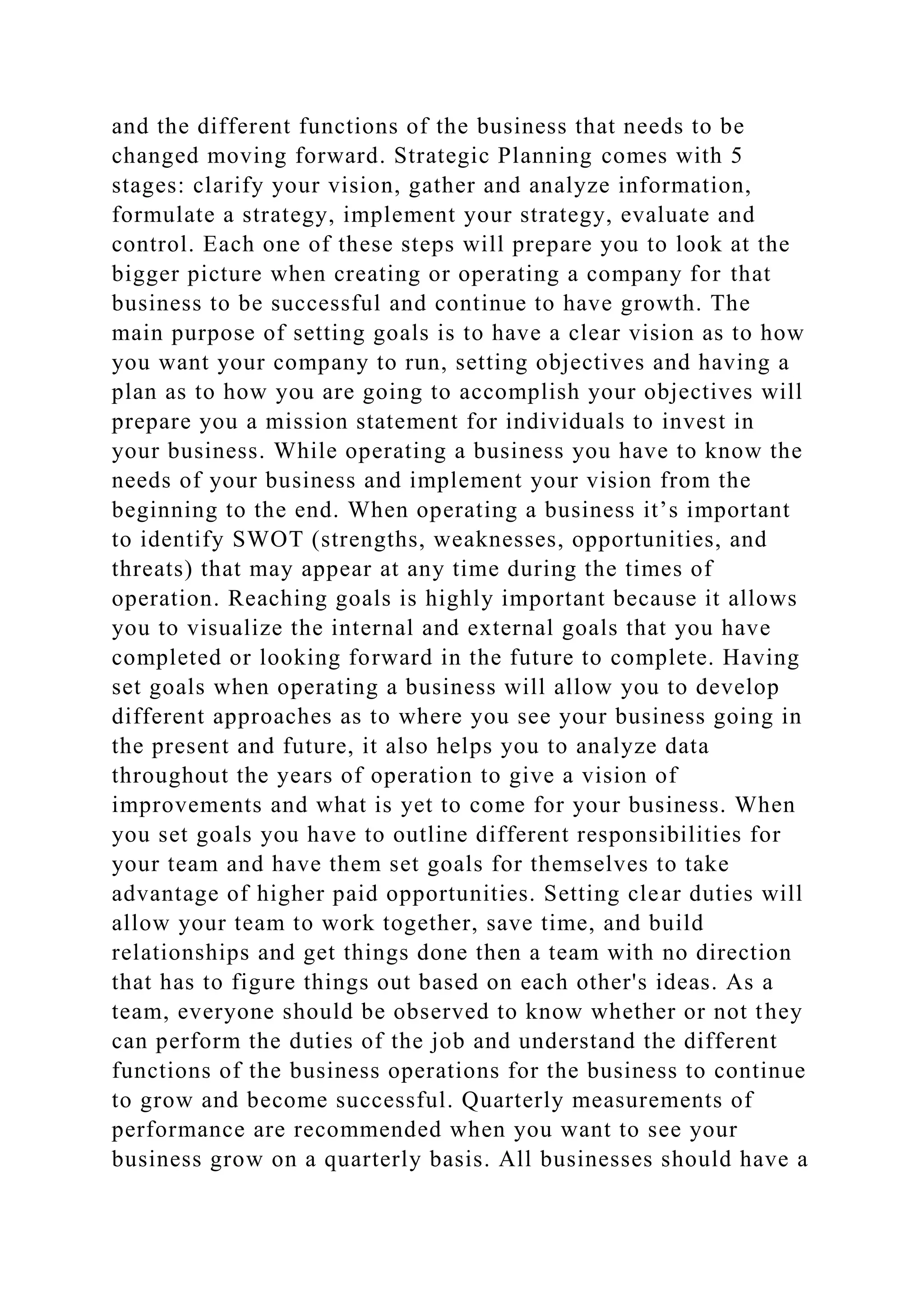 and the different functions of the business that needs to be
changed moving forward. Strategic Planning comes with 5
stages: clarify your vision, gather and analyze information,
formulate a strategy, implement your strategy, evaluate and
control. Each one of these steps will prepare you to look at the
bigger picture when creating or operating a company for that
business to be successful and continue to have growth. The
main purpose of setting goals is to have a clear vision as to how
you want your company to run, setting objectives and having a
plan as to how you are going to accomplish your objectives will
prepare you a mission statement for individuals to invest in
your business. While operating a business you have to know the
needs of your business and implement your vision from the
beginning to the end. When operating a business it’s important
to identify SWOT (strengths, weaknesses, opportunities, and
threats) that may appear at any time during the times of
operation. Reaching goals is highly important because it allows
you to visualize the internal and external goals that you have
completed or looking forward in the future to complete. Having
set goals when operating a business will allow you to develop
different approaches as to where you see your business going in
the present and future, it also helps you to analyze data
throughout the years of operation to give a vision of
improvements and what is yet to come for your business. When
you set goals you have to outline different responsibilities for
your team and have them set goals for themselves to take
advantage of higher paid opportunities. Setting clear duties will
allow your team to work together, save time, and build
relationships and get things done then a team with no direction
that has to figure things out based on each other's ideas. As a
team, everyone should be observed to know whether or not they
can perform the duties of the job and understand the different
functions of the business operations for the business to continue
to grow and become successful. Quarterly measurements of
performance are recommended when you want to see your
business grow on a quarterly basis. All businesses should have a
 