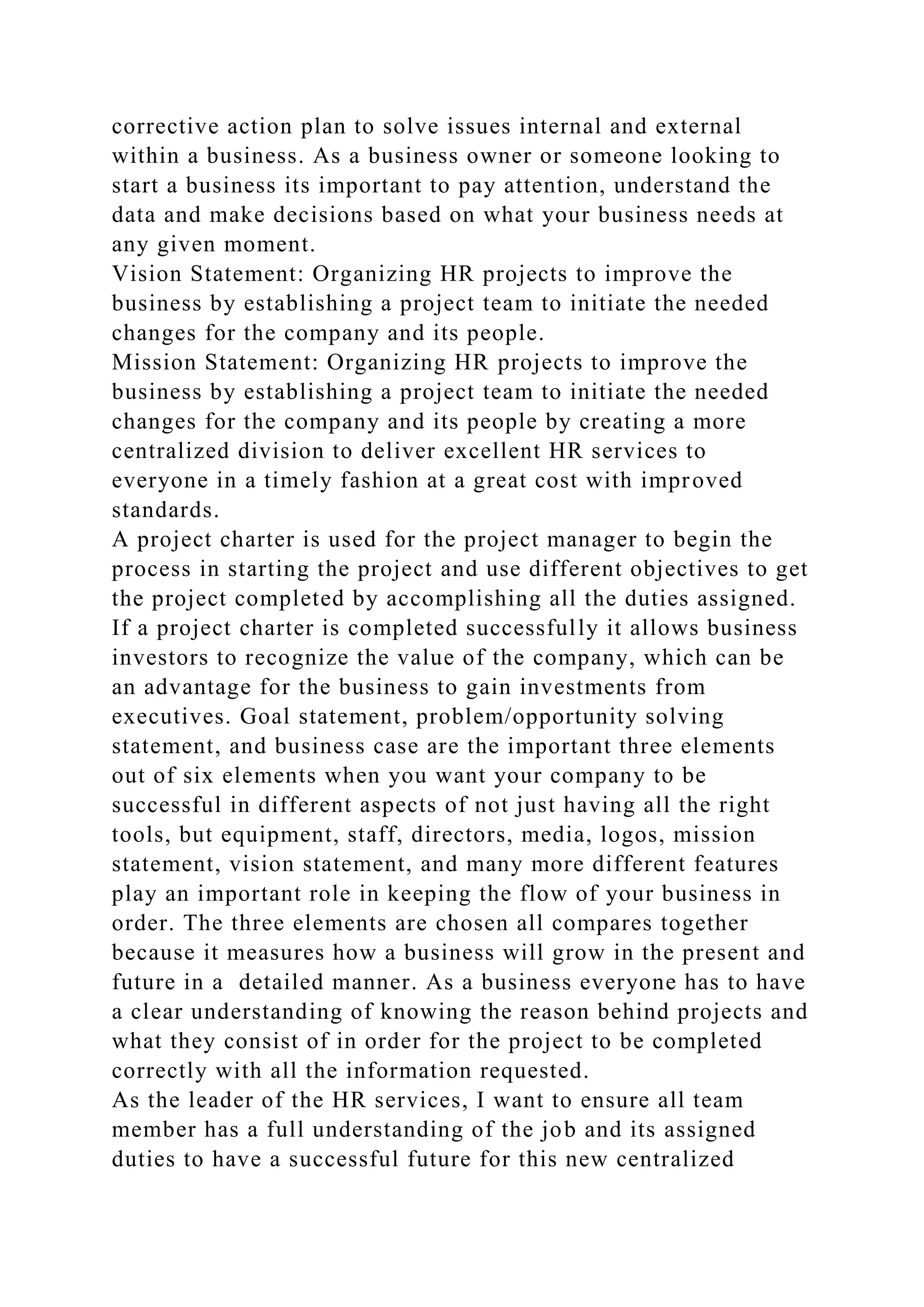 corrective action plan to solve issues internal and external
within a business. As a business owner or someone looking to
start a business its important to pay attention, understand the
data and make decisions based on what your business needs at
any given moment.
Vision Statement: Organizing HR projects to improve the
business by establishing a project team to initiate the needed
changes for the company and its people.
Mission Statement: Organizing HR projects to improve the
business by establishing a project team to initiate the needed
changes for the company and its people by creating a more
centralized division to deliver excellent HR services to
everyone in a timely fashion at a great cost with improved
standards.
A project charter is used for the project manager to begin the
process in starting the project and use different objectives to get
the project completed by accomplishing all the duties assigned.
If a project charter is completed successfully it allows business
investors to recognize the value of the company, which can be
an advantage for the business to gain investments from
executives. Goal statement, problem/opportunity solving
statement, and business case are the important three elements
out of six elements when you want your company to be
successful in different aspects of not just having all the right
tools, but equipment, staff, directors, media, logos, mission
statement, vision statement, and many more different features
play an important role in keeping the flow of your business in
order. The three elements are chosen all compares together
because it measures how a business will grow in the present and
future in a detailed manner. As a business everyone has to have
a clear understanding of knowing the reason behind projects and
what they consist of in order for the project to be completed
correctly with all the information requested.
As the leader of the HR services, I want to ensure all team
member has a full understanding of the job and its assigned
duties to have a successful future for this new centralized
 