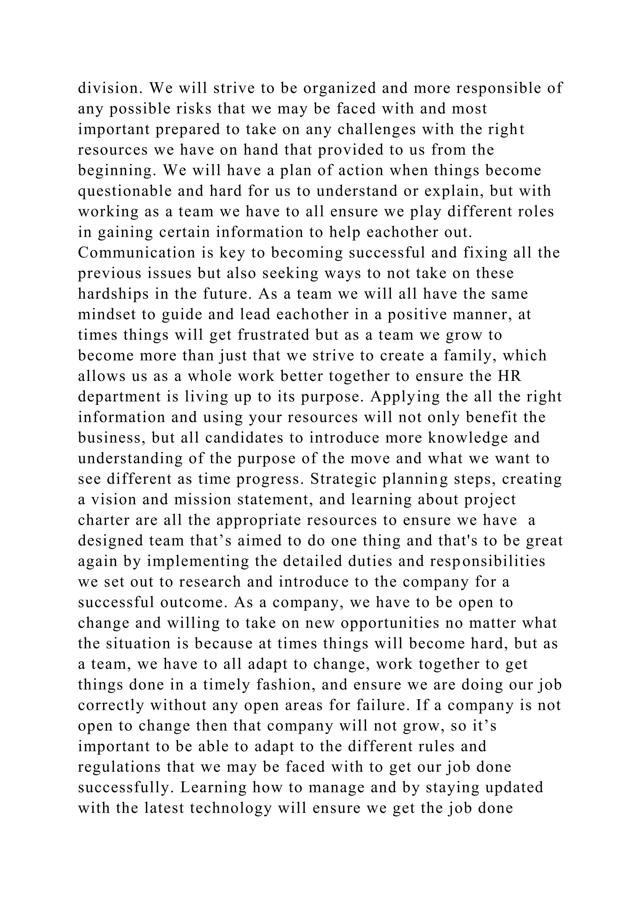division. We will strive to be organized and more responsible of
any possible risks that we may be faced with and most
important prepared to take on any challenges with the right
resources we have on hand that provided to us from the
beginning. We will have a plan of action when things become
questionable and hard for us to understand or explain, but with
working as a team we have to all ensure we play different roles
in gaining certain information to help eachother out.
Communication is key to becoming successful and fixing all the
previous issues but also seeking ways to not take on these
hardships in the future. As a team we will all have the same
mindset to guide and lead eachother in a positive manner, at
times things will get frustrated but as a team we grow to
become more than just that we strive to create a family, which
allows us as a whole work better together to ensure the HR
department is living up to its purpose. Applying the all the right
information and using your resources will not only benefit the
business, but all candidates to introduce more knowledge and
understanding of the purpose of the move and what we want to
see different as time progress. Strategic planning steps, creating
a vision and mission statement, and learning about project
charter are all the appropriate resources to ensure we have a
designed team that’s aimed to do one thing and that's to be great
again by implementing the detailed duties and responsibilities
we set out to research and introduce to the company for a
successful outcome. As a company, we have to be open to
change and willing to take on new opportunities no matter what
the situation is because at times things will become hard, but as
a team, we have to all adapt to change, work together to get
things done in a timely fashion, and ensure we are doing our job
correctly without any open areas for failure. If a company is not
open to change then that company will not grow, so it’s
important to be able to adapt to the different rules and
regulations that we may be faced with to get our job done
successfully. Learning how to manage and by staying updated
with the latest technology will ensure we get the job done
 