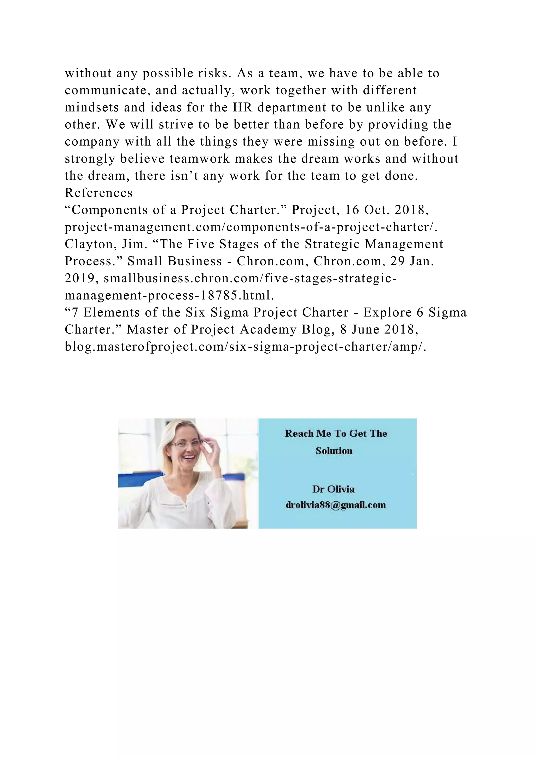 without any possible risks. As a team, we have to be able to
communicate, and actually, work together with different
mindsets and ideas for the HR department to be unlike any
other. We will strive to be better than before by providing the
company with all the things they were missing out on before. I
strongly believe teamwork makes the dream works and without
the dream, there isn’t any work for the team to get done.
References
“Components of a Project Charter.” Project, 16 Oct. 2018,
project-management.com/components-of-a-project-charter/.
Clayton, Jim. “The Five Stages of the Strategic Management
Process.” Small Business - Chron.com, Chron.com, 29 Jan.
2019, smallbusiness.chron.com/five-stages-strategic-
management-process-18785.html.
“7 Elements of the Six Sigma Project Charter - Explore 6 Sigma
Charter.” Master of Project Academy Blog, 8 June 2018,
blog.masterofproject.com/six-sigma-project-charter/amp/.
 