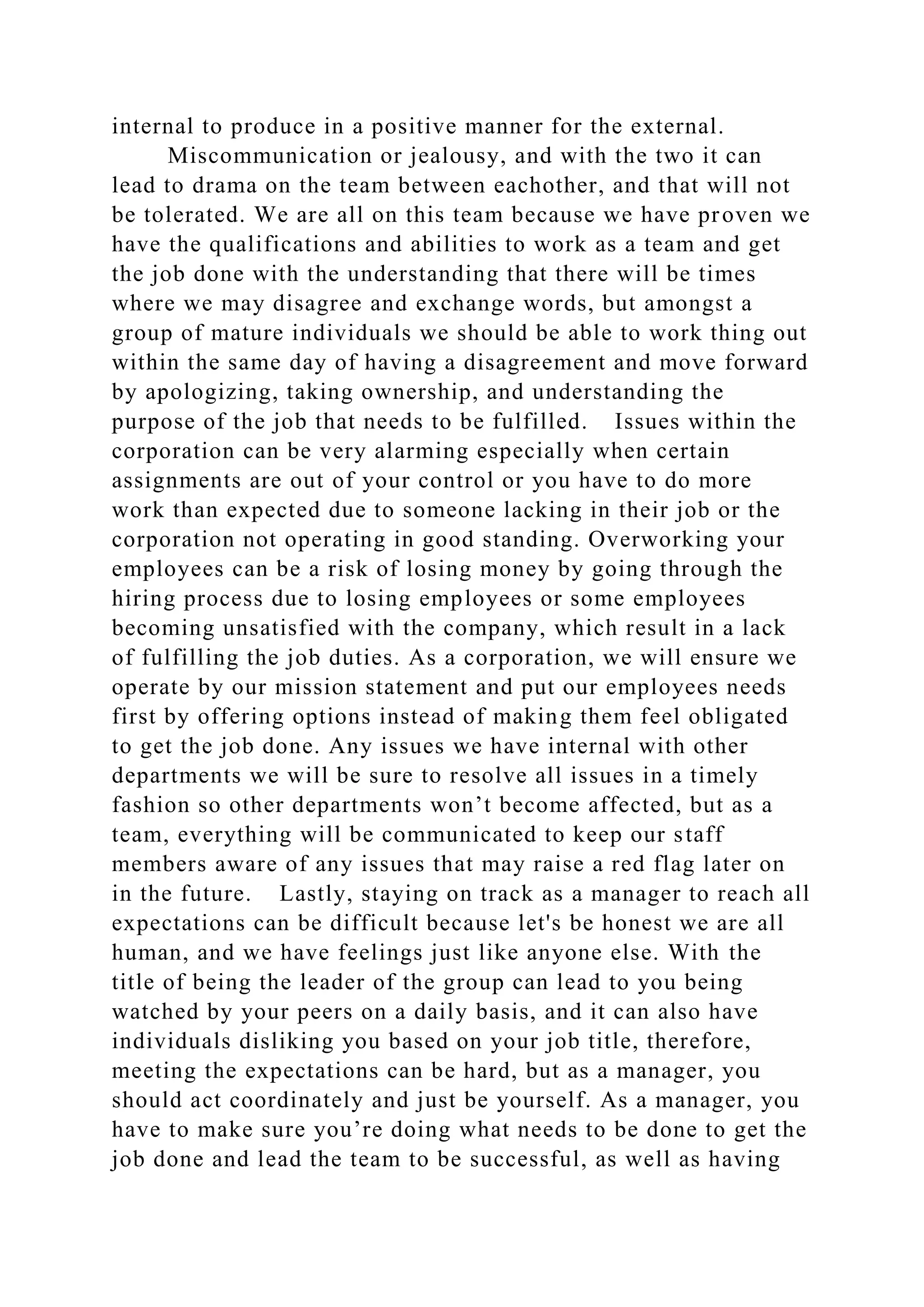 internal to produce in a positive manner for the external.
Miscommunication or jealousy, and with the two it can
lead to drama on the team between eachother, and that will not
be tolerated. We are all on this team because we have proven we
have the qualifications and abilities to work as a team and get
the job done with the understanding that there will be times
where we may disagree and exchange words, but amongst a
group of mature individuals we should be able to work thing out
within the same day of having a disagreement and move forward
by apologizing, taking ownership, and understanding the
purpose of the job that needs to be fulfilled. Issues within the
corporation can be very alarming especially when certain
assignments are out of your control or you have to do more
work than expected due to someone lacking in their job or the
corporation not operating in good standing. Overworking your
employees can be a risk of losing money by going through the
hiring process due to losing employees or some employees
becoming unsatisfied with the company, which result in a lack
of fulfilling the job duties. As a corporation, we will ensure we
operate by our mission statement and put our employees needs
first by offering options instead of making them feel obligated
to get the job done. Any issues we have internal with other
departments we will be sure to resolve all issues in a timely
fashion so other departments won’t become affected, but as a
team, everything will be communicated to keep our staff
members aware of any issues that may raise a red flag later on
in the future. Lastly, staying on track as a manager to reach all
expectations can be difficult because let's be honest we are all
human, and we have feelings just like anyone else. With the
title of being the leader of the group can lead to you being
watched by your peers on a daily basis, and it can also have
individuals disliking you based on your job title, therefore,
meeting the expectations can be hard, but as a manager, you
should act coordinately and just be yourself. As a manager, you
have to make sure you’re doing what needs to be done to get the
job done and lead the team to be successful, as well as having
 