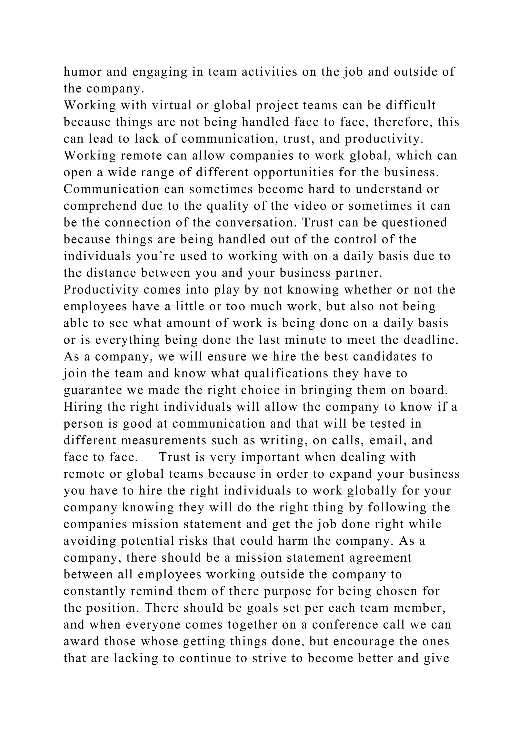 humor and engaging in team activities on the job and outside of
the company.
Working with virtual or global project teams can be difficult
because things are not being handled face to face, therefore, this
can lead to lack of communication, trust, and productivity.
Working remote can allow companies to work global, which can
open a wide range of different opportunities for the business.
Communication can sometimes become hard to understand or
comprehend due to the quality of the video or sometimes it can
be the connection of the conversation. Trust can be questioned
because things are being handled out of the control of the
individuals you’re used to working with on a daily basis due to
the distance between you and your business partner.
Productivity comes into play by not knowing whether or not the
employees have a little or too much work, but also not being
able to see what amount of work is being done on a daily basis
or is everything being done the last minute to meet the deadline.
As a company, we will ensure we hire the best candidates to
join the team and know what qualifications they have to
guarantee we made the right choice in bringing them on board.
Hiring the right individuals will allow the company to know if a
person is good at communication and that will be tested in
different measurements such as writing, on calls, email, and
face to face. Trust is very important when dealing with
remote or global teams because in order to expand your business
you have to hire the right individuals to work globally for your
company knowing they will do the right thing by following the
companies mission statement and get the job done right while
avoiding potential risks that could harm the company. As a
company, there should be a mission statement agreement
between all employees working outside the company to
constantly remind them of there purpose for being chosen for
the position. There should be goals set per each team member,
and when everyone comes together on a conference call we can
award those whose getting things done, but encourage the ones
that are lacking to continue to strive to become better and give
 