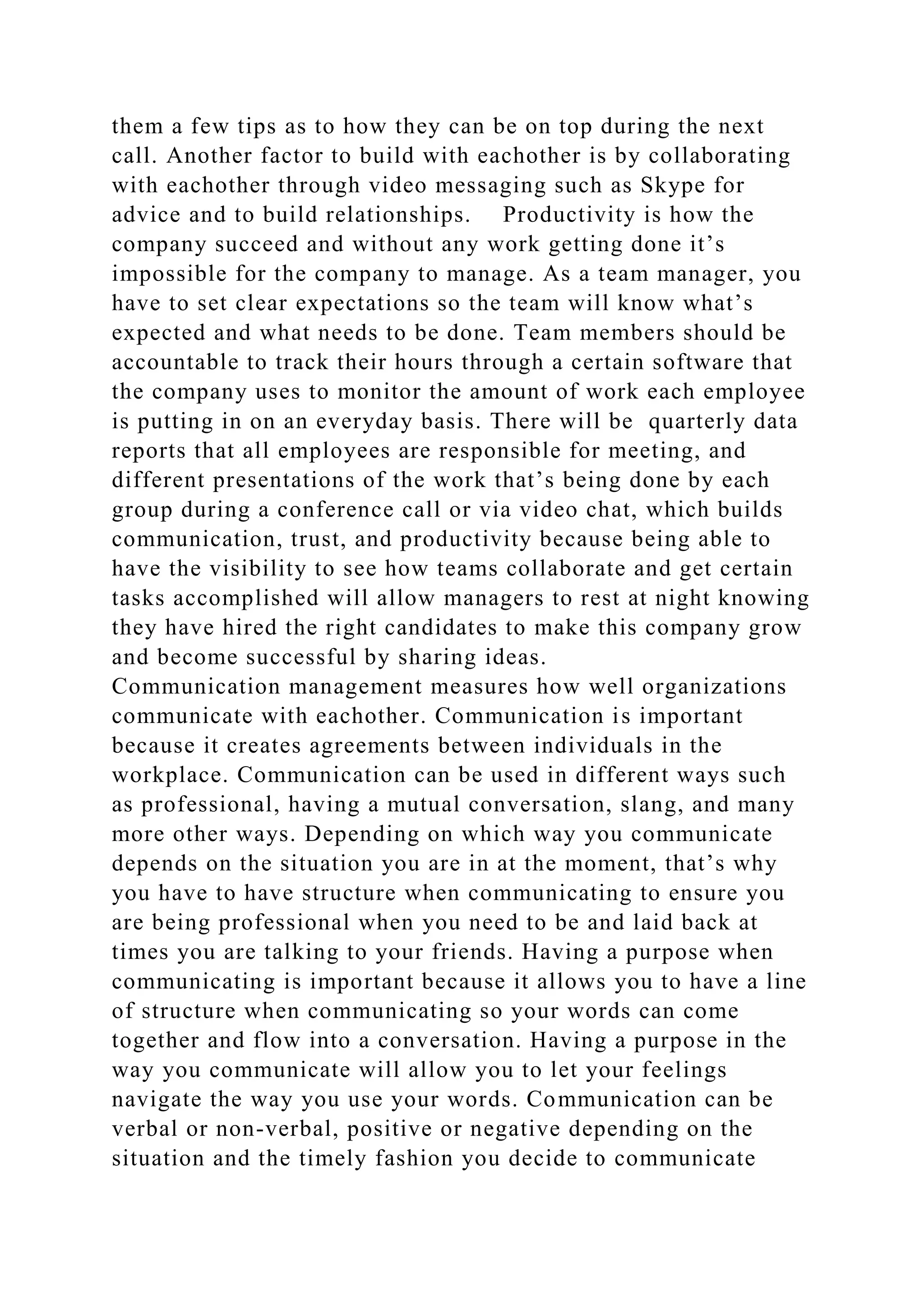 them a few tips as to how they can be on top during the next
call. Another factor to build with eachother is by collaborating
with eachother through video messaging such as Skype for
advice and to build relationships. Productivity is how the
company succeed and without any work getting done it’s
impossible for the company to manage. As a team manager, you
have to set clear expectations so the team will know what’s
expected and what needs to be done. Team members should be
accountable to track their hours through a certain software that
the company uses to monitor the amount of work each employee
is putting in on an everyday basis. There will be quarterly data
reports that all employees are responsible for meeting, and
different presentations of the work that’s being done by each
group during a conference call or via video chat, which builds
communication, trust, and productivity because being able to
have the visibility to see how teams collaborate and get certain
tasks accomplished will allow managers to rest at night knowing
they have hired the right candidates to make this company grow
and become successful by sharing ideas.
Communication management measures how well organizations
communicate with eachother. Communication is important
because it creates agreements between individuals in the
workplace. Communication can be used in different ways such
as professional, having a mutual conversation, slang, and many
more other ways. Depending on which way you communicate
depends on the situation you are in at the moment, that’s why
you have to have structure when communicating to ensure you
are being professional when you need to be and laid back at
times you are talking to your friends. Having a purpose when
communicating is important because it allows you to have a line
of structure when communicating so your words can come
together and flow into a conversation. Having a purpose in the
way you communicate will allow you to let your feelings
navigate the way you use your words. Communication can be
verbal or non-verbal, positive or negative depending on the
situation and the timely fashion you decide to communicate
 