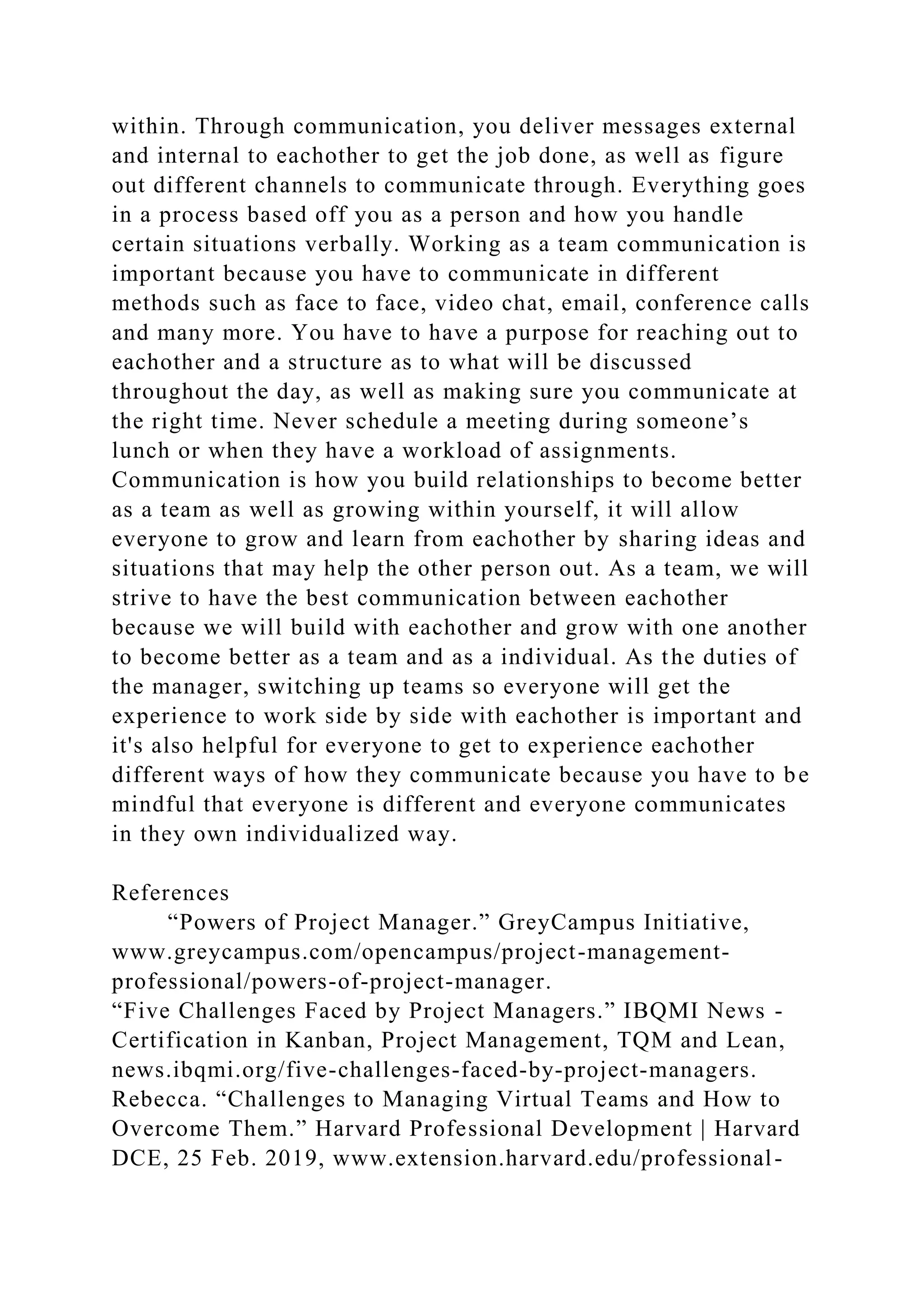 within. Through communication, you deliver messages external
and internal to eachother to get the job done, as well as figure
out different channels to communicate through. Everything goes
in a process based off you as a person and how you handle
certain situations verbally. Working as a team communication is
important because you have to communicate in different
methods such as face to face, video chat, email, conference calls
and many more. You have to have a purpose for reaching out to
eachother and a structure as to what will be discussed
throughout the day, as well as making sure you communicate at
the right time. Never schedule a meeting during someone’s
lunch or when they have a workload of assignments.
Communication is how you build relationships to become better
as a team as well as growing within yourself, it will allow
everyone to grow and learn from eachother by sharing ideas and
situations that may help the other person out. As a team, we will
strive to have the best communication between eachother
because we will build with eachother and grow with one another
to become better as a team and as a individual. As the duties of
the manager, switching up teams so everyone will get the
experience to work side by side with eachother is important and
it's also helpful for everyone to get to experience eachother
different ways of how they communicate because you have to be
mindful that everyone is different and everyone communicates
in they own individualized way.
References
“Powers of Project Manager.” GreyCampus Initiative,
www.greycampus.com/opencampus/project-management-
professional/powers-of-project-manager.
“Five Challenges Faced by Project Managers.” IBQMI News -
Certification in Kanban, Project Management, TQM and Lean,
news.ibqmi.org/five-challenges-faced-by-project-managers.
Rebecca. “Challenges to Managing Virtual Teams and How to
Overcome Them.” Harvard Professional Development | Harvard
DCE, 25 Feb. 2019, www.extension.harvard.edu/professional-
 