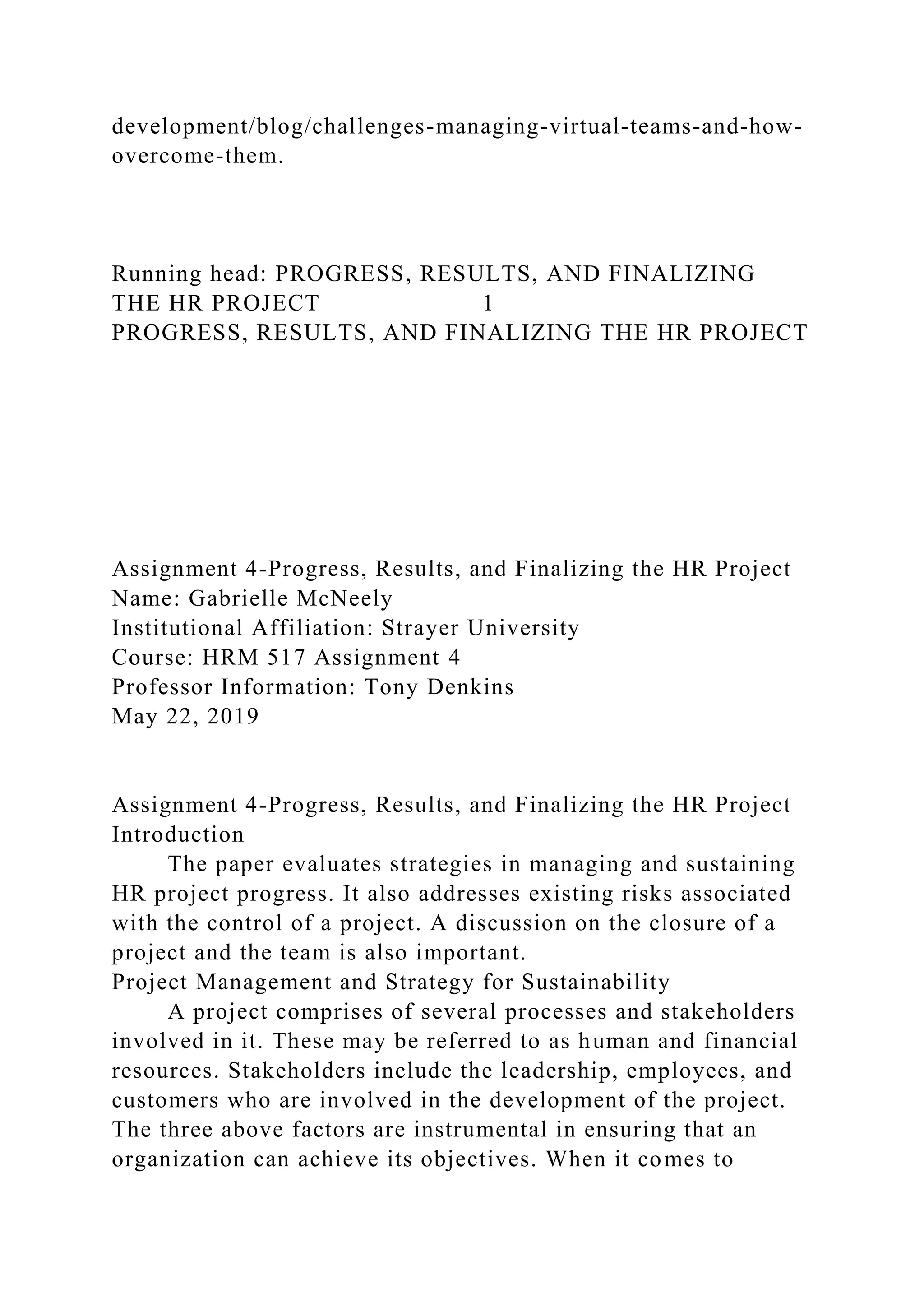 development/blog/challenges-managing-virtual-teams-and-how-
overcome-them.
Running head: PROGRESS, RESULTS, AND FINALIZING
THE HR PROJECT 1
PROGRESS, RESULTS, AND FINALIZING THE HR PROJECT
Assignment 4-Progress, Results, and Finalizing the HR Project
Name: Gabrielle McNeely
Institutional Affiliation: Strayer University
Course: HRM 517 Assignment 4
Professor Information: Tony Denkins
May 22, 2019
Assignment 4-Progress, Results, and Finalizing the HR Project
Introduction
The paper evaluates strategies in managing and sustaining
HR project progress. It also addresses existing risks associated
with the control of a project. A discussion on the closure of a
project and the team is also important.
Project Management and Strategy for Sustainability
A project comprises of several processes and stakeholders
involved in it. These may be referred to as human and financial
resources. Stakeholders include the leadership, employees, and
customers who are involved in the development of the project.
The three above factors are instrumental in ensuring that an
organization can achieve its objectives. When it comes to
 