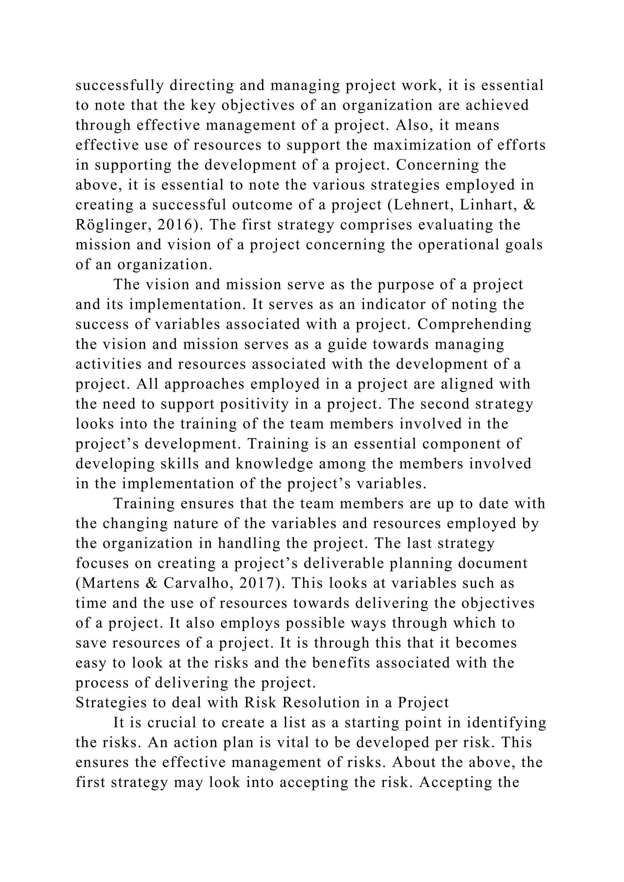 successfully directing and managing project work, it is essential
to note that the key objectives of an organization are achieved
through effective management of a project. Also, it means
effective use of resources to support the maximization of efforts
in supporting the development of a project. Concerning the
above, it is essential to note the various strategies employed in
creating a successful outcome of a project (Lehnert, Linhart, &
Röglinger, 2016). The first strategy comprises evaluating the
mission and vision of a project concerning the operational goals
of an organization.
The vision and mission serve as the purpose of a project
and its implementation. It serves as an indicator of noting the
success of variables associated with a project. Comprehending
the vision and mission serves as a guide towards managing
activities and resources associated with the development of a
project. All approaches employed in a project are aligned with
the need to support positivity in a project. The second strategy
looks into the training of the team members involved in the
project’s development. Training is an essential component of
developing skills and knowledge among the members involved
in the implementation of the project’s variables.
Training ensures that the team members are up to date with
the changing nature of the variables and resources employed by
the organization in handling the project. The last strategy
focuses on creating a project’s deliverable planning document
(Martens & Carvalho, 2017). This looks at variables such as
time and the use of resources towards delivering the objectives
of a project. It also employs possible ways through which to
save resources of a project. It is through this that it becomes
easy to look at the risks and the benefits associated with the
process of delivering the project.
Strategies to deal with Risk Resolution in a Project
It is crucial to create a list as a starting point in identifying
the risks. An action plan is vital to be developed per risk. This
ensures the effective management of risks. About the above, the
first strategy may look into accepting the risk. Accepting the
 
