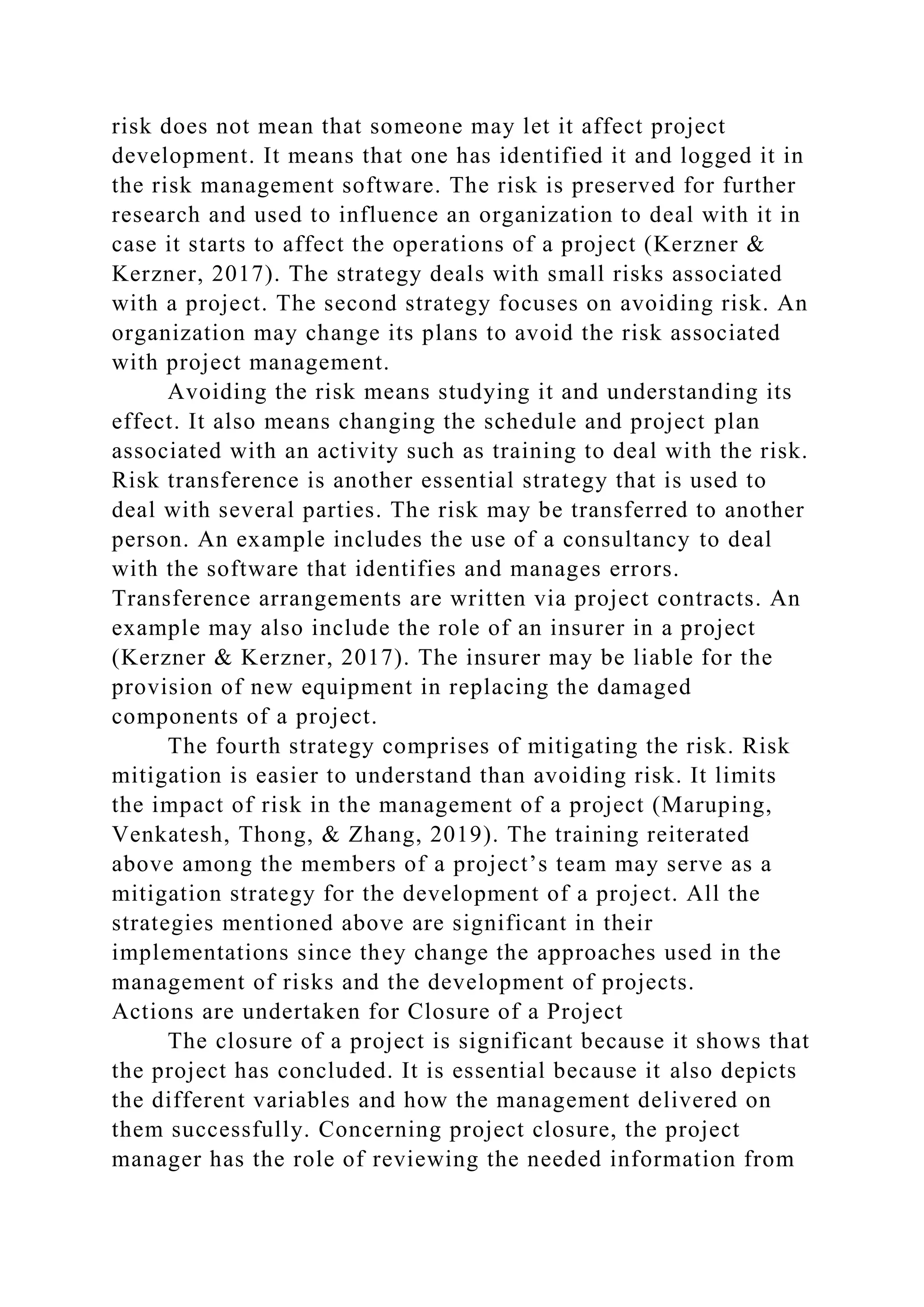 risk does not mean that someone may let it affect project
development. It means that one has identified it and logged it in
the risk management software. The risk is preserved for further
research and used to influence an organization to deal with it in
case it starts to affect the operations of a project (Kerzner &
Kerzner, 2017). The strategy deals with small risks associated
with a project. The second strategy focuses on avoiding risk. An
organization may change its plans to avoid the risk associated
with project management.
Avoiding the risk means studying it and understanding its
effect. It also means changing the schedule and project plan
associated with an activity such as training to deal with the risk.
Risk transference is another essential strategy that is used to
deal with several parties. The risk may be transferred to another
person. An example includes the use of a consultancy to deal
with the software that identifies and manages errors.
Transference arrangements are written via project contracts. An
example may also include the role of an insurer in a project
(Kerzner & Kerzner, 2017). The insurer may be liable for the
provision of new equipment in replacing the damaged
components of a project.
The fourth strategy comprises of mitigating the risk. Risk
mitigation is easier to understand than avoiding risk. It limits
the impact of risk in the management of a project (Maruping,
Venkatesh, Thong, & Zhang, 2019). The training reiterated
above among the members of a project’s team may serve as a
mitigation strategy for the development of a project. All the
strategies mentioned above are significant in their
implementations since they change the approaches used in the
management of risks and the development of projects.
Actions are undertaken for Closure of a Project
The closure of a project is significant because it shows that
the project has concluded. It is essential because it also depicts
the different variables and how the management delivered on
them successfully. Concerning project closure, the project
manager has the role of reviewing the needed information from
 