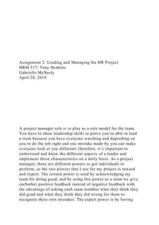 Assignment 2: Leading and Managing the HR Project
HRM 517: Tony Denkins
Gabrielle McNeely
April 28, 2019
A project manager role is to play as a role model for the team.
You have to show leadership skills to prove you’re able to lead
a team because you have everyone watching and depending on
you to do the job right and one mistake made by you can make
everyone look at you different; therefore, it’s important to
understand and know the different aspects of a leader and
implement those characteristics on a daily basis. As a project
manager, there are different powers to get individuals to
perform, so the two powers that I use for my project is reward
and expert. The reward power is used by acknowledging my
team for doing good, and by using this power as a team we give
eachother positive feedback instead of negative feedback with
the advantage of asking each team member what they think they
did good and what they think they did wrong for them to
recognize there own mistakes. The expert power is by having
 