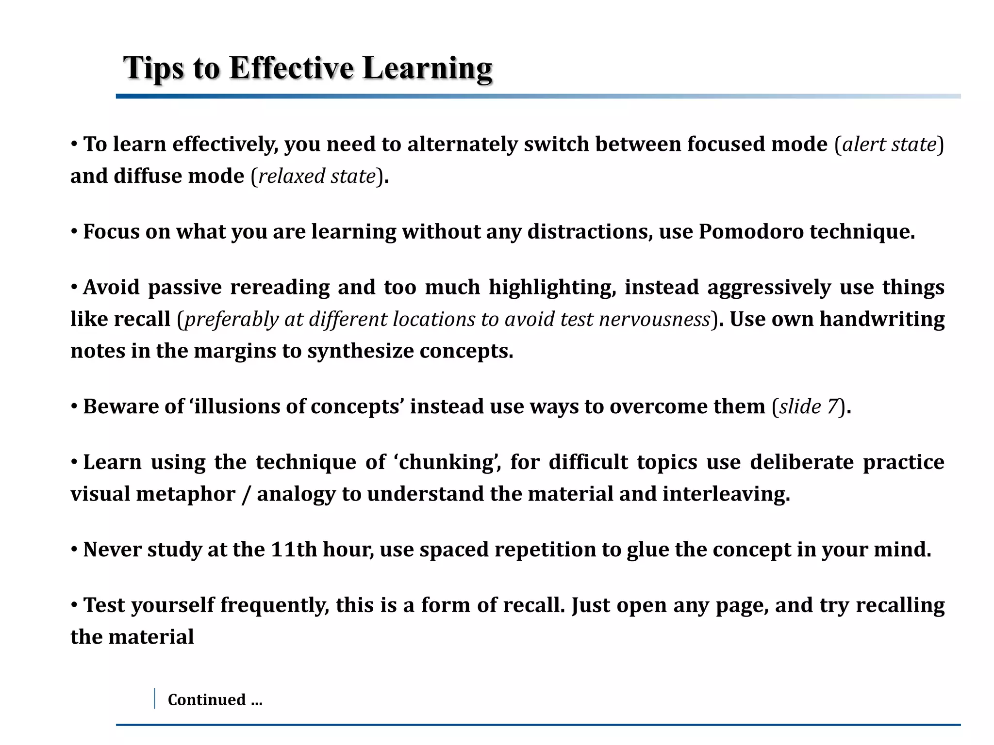 Tips to Effective Learning 
• To learn effectively, you need to alternately switch between focused mode (alert state) 
and diffuse mode (relaxed state). 
• Focus on what you are learning without any distractions, use Pomodoro technique. 
• Avoid passive rereading and too much highlighting, instead aggressively use things 
like recall (preferably at different locations to avoid test nervousness). Use own handwriting 
notes in the margins to synthesize concepts. 
• Beware of ‘illusions of concepts’ instead use ways to overcome them (slide 7). 
• Learn using the technique of ‘chunking’, for difficult topics use deliberate practice 
visual metaphor / analogy to understand the material and interleaving. 
• Never study at the 11th hour, use spaced repetition to glue the concept in your mind. 
• Test yourself frequently, this is a form of recall. Just open any page, and try recalling 
the material 
Continued … 
 