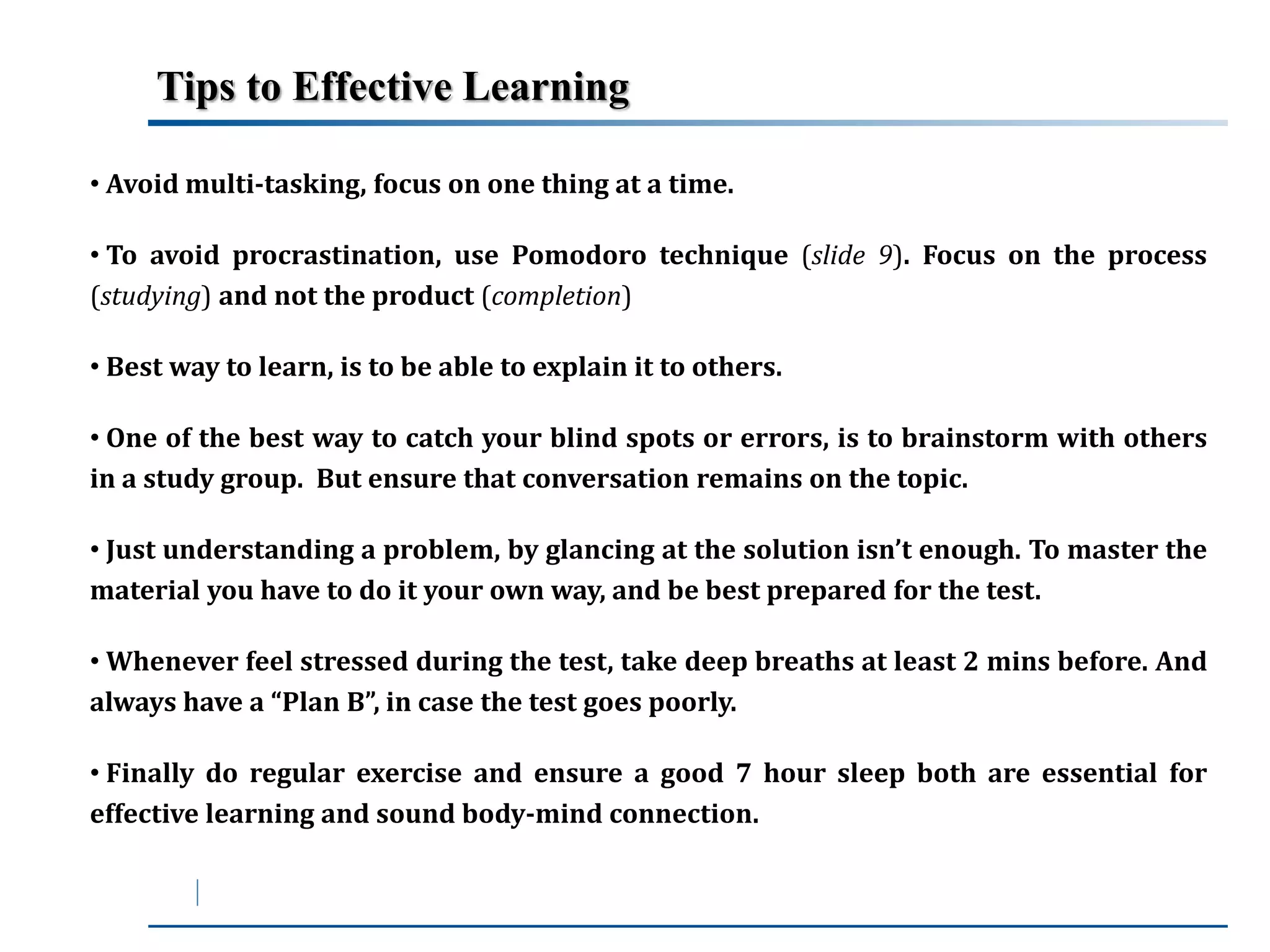 Tips to Effective Learning 
• Avoidmulti-tasking, focus on one thing at a time. 
• To avoid procrastination, use Pomodoro technique (slide 9). Focus on the process 
(studying) and not the product (completion) 
• Best way to learn, is to be able to explain it to others. 
• One of the best way to catch your blind spots or errors, is to brainstorm with others 
in a study group. But ensure that conversation remains on the topic. 
• Just understanding a problem, by glancing at the solution isn’t enough. To master the 
material you have to do it your own way, and be best prepared for the test. 
• Whenever feel stressed during the test, take deep breaths at least 2 mins before. And 
always have a “Plan B”, in case the test goes poorly. 
• Finally do regular exercise and ensure a good 7 hour sleep both are essential for 
effective learning and sound body-mind connection. 
 