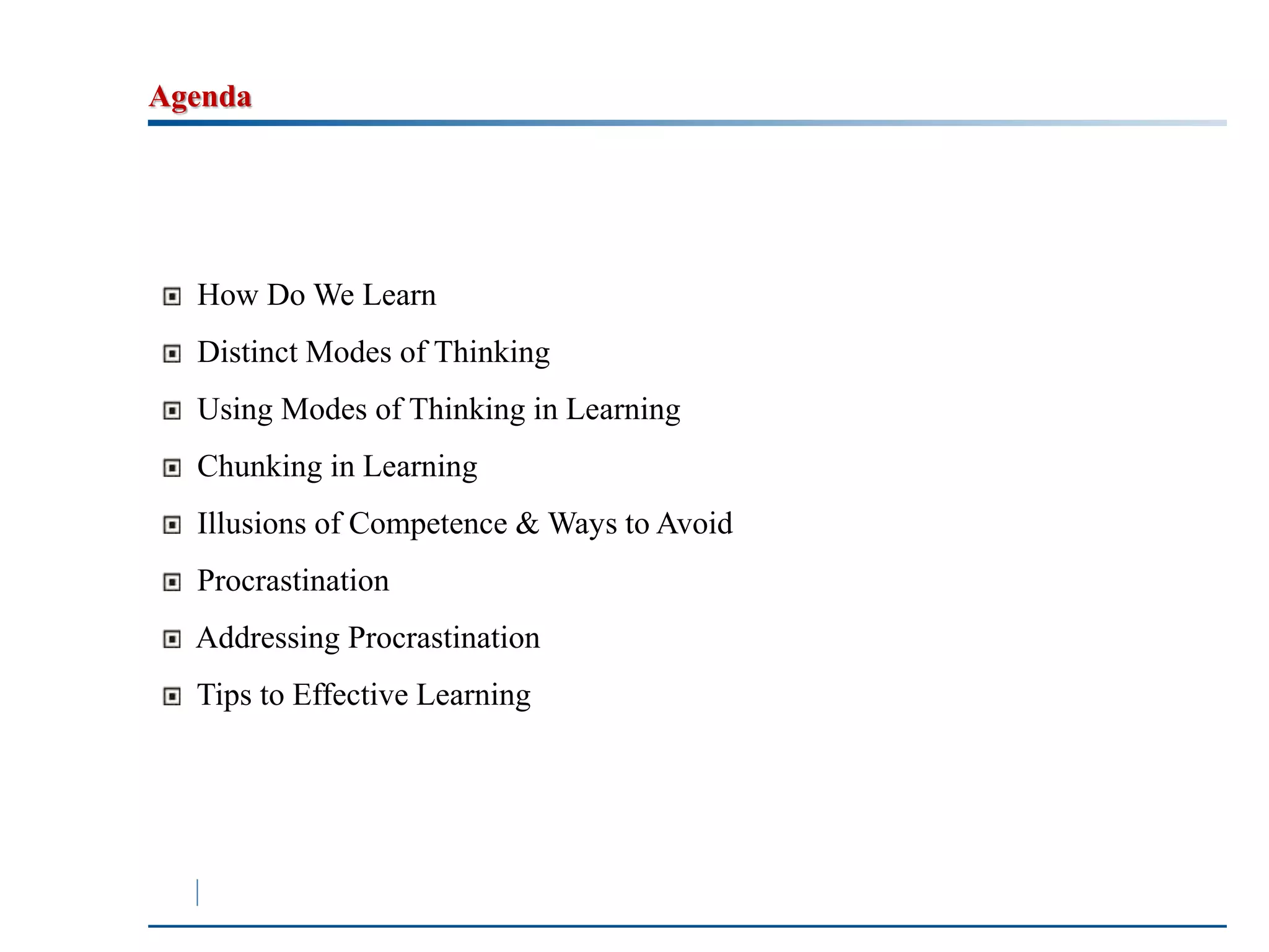 Agenda 
How Do We Learn 
Distinct Modes of Thinking 
Using Modes of Thinking in Learning 
Chunking in Learning 
Illusions of Competence &Ways to Avoid 
Procrastination 
Addressing Procrastination 
Tips to Effective Learning 
 