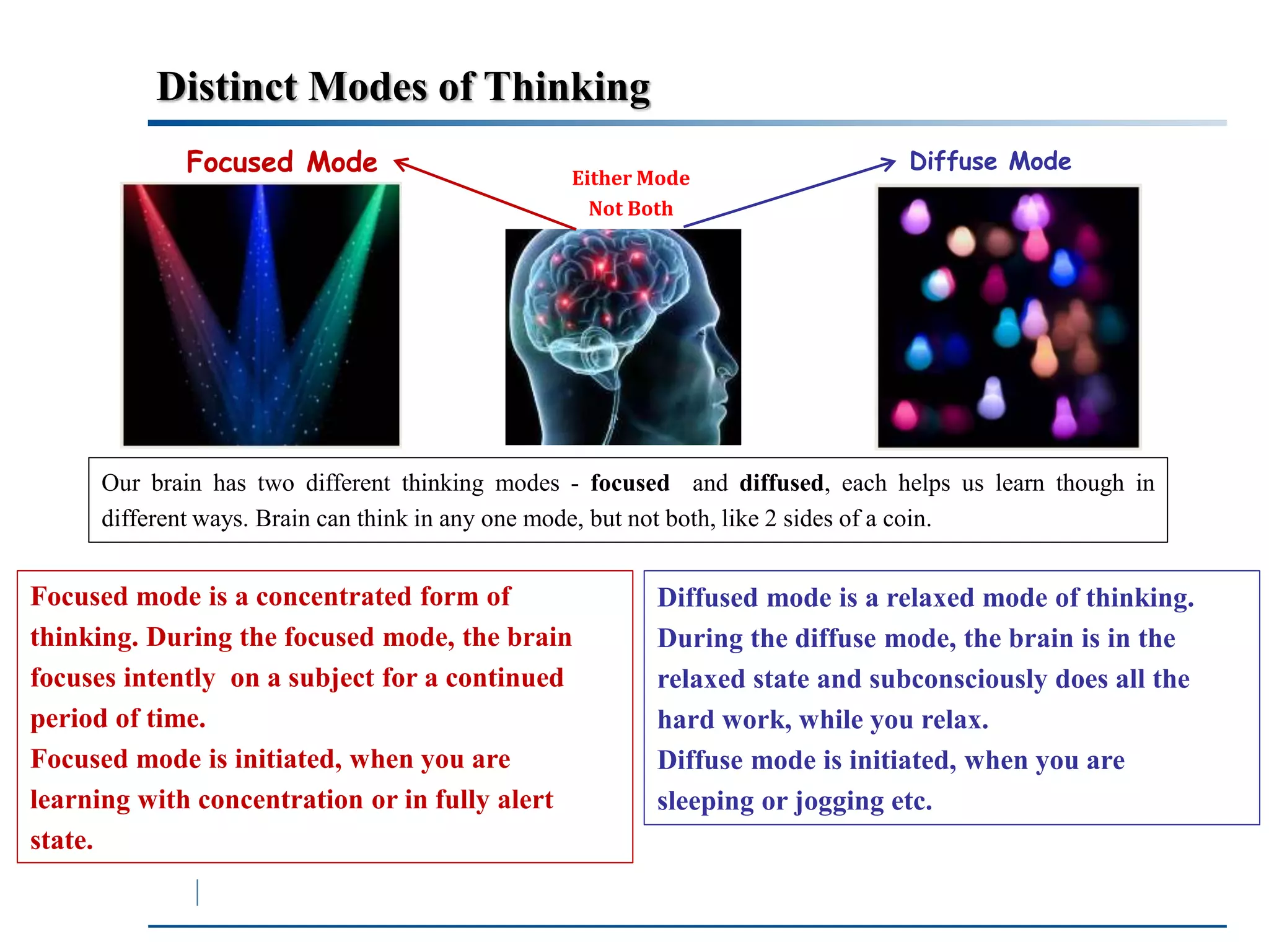 Distinct Modes of Thinking 
Focused Mode Diffuse Mode 
Either Mode 
Not Both 
Our brain has two different thinking modes - focused and diffused, each helps us learn though in 
different ways. Brain can think in any one mode, but not both, like 2 sides of a coin. 
Focused mode is a concentrated form of 
thinking. During the focused mode, the brain 
focuses intently on a subject for a continued 
period of time. 
Focused mode is initiated, when you are 
learning with concentration or in fully alert 
state. 
Diffused mode is a relaxed mode of thinking. 
During the diffuse mode, the brain is in the 
relaxed state and subconsciously does all the 
hard work, while you relax. 
Diffuse mode is initiated, when you are 
sleeping or jogging etc. 
 